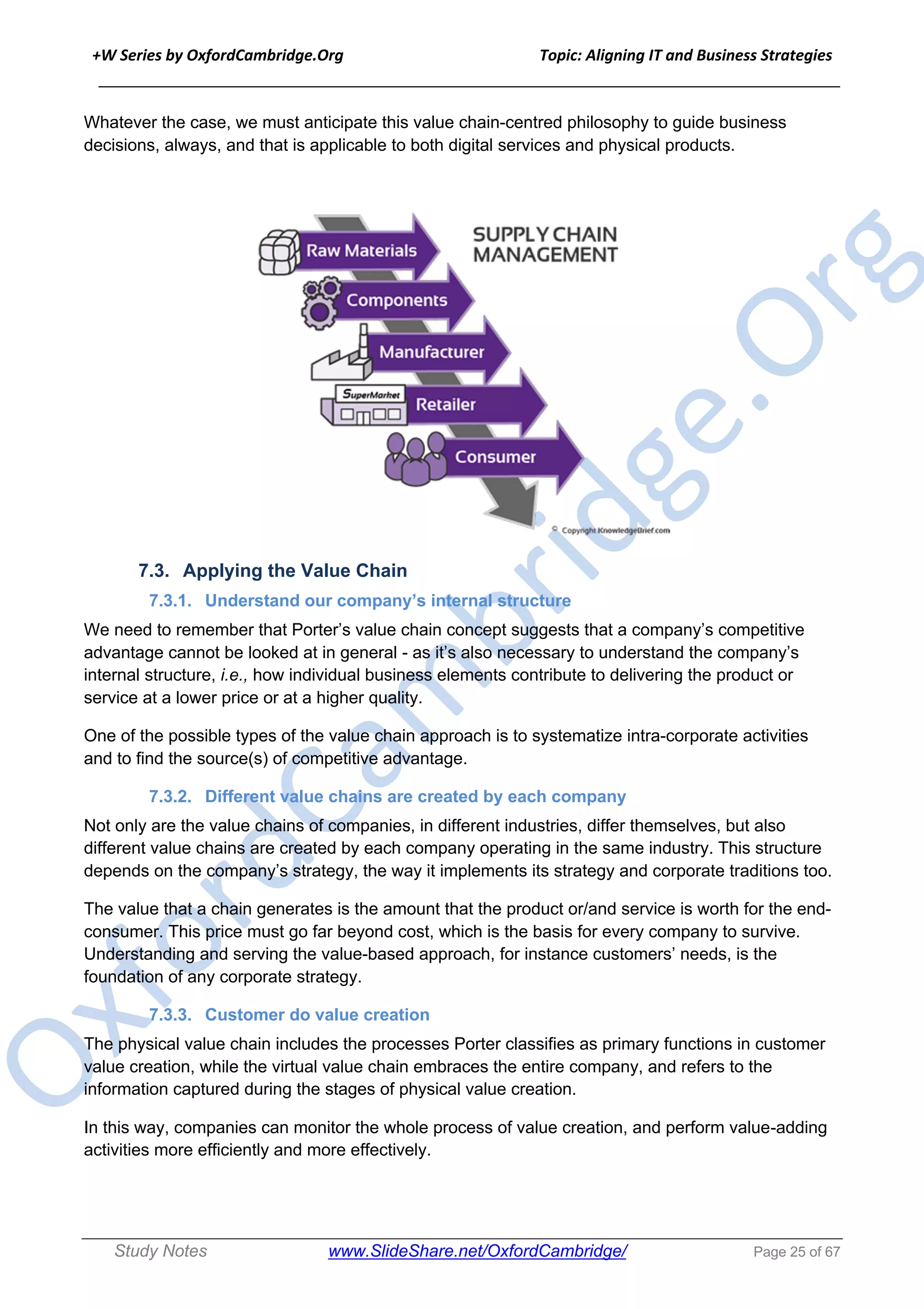 +W Series by OxfordCambridge.Org Topic: Aligning IT and Business Strategies
______________________________________________________________________________
Study Notes www.SlideShare.net/OxfordCambridge/ Page 25 of 67
Whatever the case, we must anticipate this value chain-centred philosophy to guide business
decisions, always, and that is applicable to both digital services and physical products.
7.3. Applying the Value Chain
7.3.1. Understand our company’s internal structure
We need to remember that Porter’s value chain concept suggests that a company’s competitive
advantage cannot be looked at in general - as it’s also necessary to understand the company’s
internal structure, i.e., how individual business elements contribute to delivering the product or
service at a lower price or at a higher quality.
One of the possible types of the value chain approach is to systematize intra-corporate activities
and to find the source(s) of competitive advantage.
7.3.2. Different value chains are created by each company
Not only are the value chains of companies, in different industries, differ themselves, but also
different value chains are created by each company operating in the same industry. This structure
depends on the company’s strategy, the way it implements its strategy and corporate traditions too.
The value that a chain generates is the amount that the product or/and service is worth for the end-
consumer. This price must go far beyond cost, which is the basis for every company to survive.
Understanding and serving the value-based approach, for instance customers’ needs, is the
foundation of any corporate strategy.
7.3.3. Customer do value creation
The physical value chain includes the processes Porter classifies as primary functions in customer
value creation, while the virtual value chain embraces the entire company, and refers to the
information captured during the stages of physical value creation.
In this way, companies can monitor the whole process of value creation, and perform value-adding
activities more efficiently and more effectively.
 