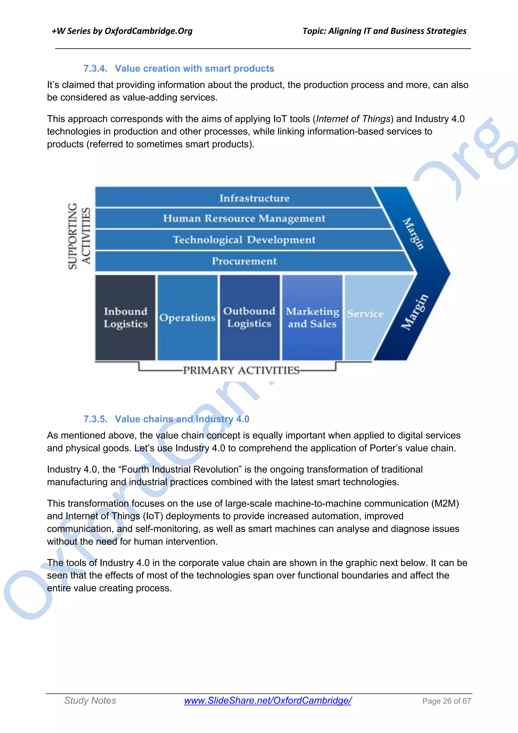+W Series by OxfordCambridge.Org Topic: Aligning IT and Business Strategies
______________________________________________________________________________
Study Notes www.SlideShare.net/OxfordCambridge/ Page 26 of 67
7.3.4. Value creation with smart products
It’s claimed that providing information about the product, the production process and more, can also
be considered as value-adding services.
This approach corresponds with the aims of applying IoT tools (Internet of Things) and Industry 4.0
technologies in production and other processes, while linking information-based services to
products (referred to sometimes smart products).
7.3.5. Value chains and Industry 4.0
As mentioned above, the value chain concept is equally important when applied to digital services
and physical goods. Let’s use Industry 4.0 to comprehend the application of Porter’s value chain.
Industry 4.0, the “Fourth Industrial Revolution” is the ongoing transformation of traditional
manufacturing and industrial practices combined with the latest smart technologies.
This transformation focuses on the use of large-scale machine-to-machine communication (M2M)
and Internet of Things (IoT) deployments to provide increased automation, improved
communication, and self-monitoring, as well as smart machines can analyse and diagnose issues
without the need for human intervention.
The tools of Industry 4.0 in the corporate value chain are shown in the graphic next below. It can be
seen that the effects of most of the technologies span over functional boundaries and affect the
entire value creating process.
 