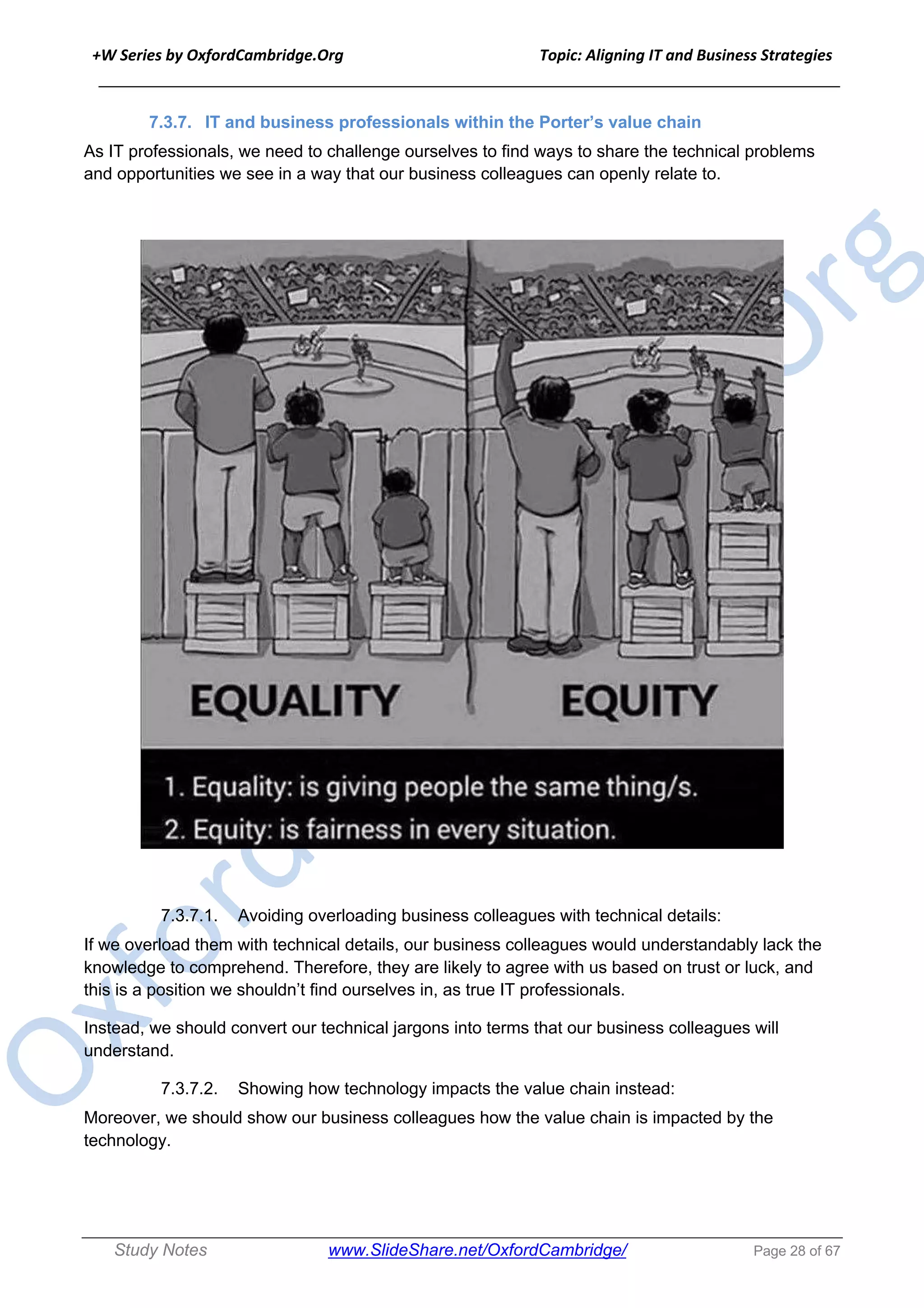 +W Series by OxfordCambridge.Org Topic: Aligning IT and Business Strategies
______________________________________________________________________________
Study Notes www.SlideShare.net/OxfordCambridge/ Page 28 of 67
7.3.7. IT and business professionals within the Porter’s value chain
As IT professionals, we need to challenge ourselves to find ways to share the technical problems
and opportunities we see in a way that our business colleagues can openly relate to.
7.3.7.1. Avoiding overloading business colleagues with technical details:
If we overload them with technical details, our business colleagues would understandably lack the
knowledge to comprehend. Therefore, they are likely to agree with us based on trust or luck, and
this is a position we shouldn’t find ourselves in, as true IT professionals.
Instead, we should convert our technical jargons into terms that our business colleagues will
understand.
7.3.7.2. Showing how technology impacts the value chain instead:
Moreover, we should show our business colleagues how the value chain is impacted by the
technology.
 