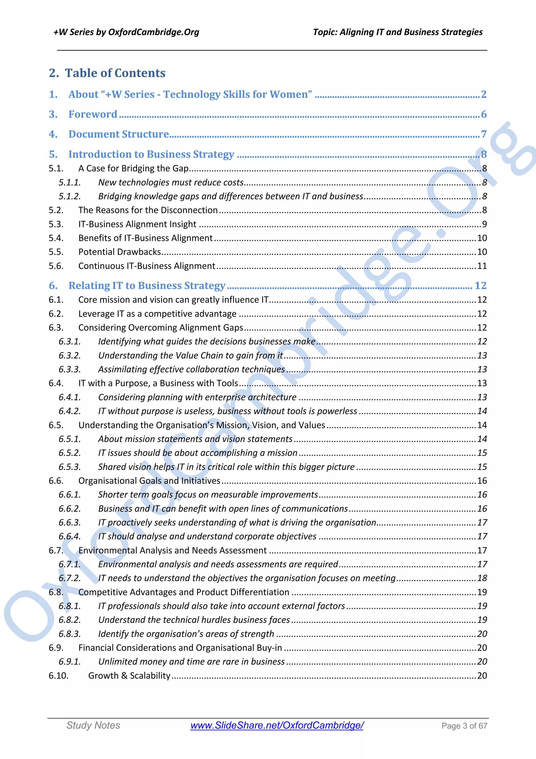 +W Series by OxfordCambridge.Org Topic: Aligning IT and Business Strategies
______________________________________________________________________________
Study Notes www.SlideShare.net/OxfordCambridge/ Page 3 of 67
2. Table	of	Contents	
1. About	“+W	Series	-	Technology	Skills	for	Women”	..................................................................	2
3. Foreword	................................................................................................................................................	6
4. Document	Structure	............................................................................................................................	7
5. Introduction	to	Business	Strategy	.................................................................................................	8
5.1. A Case for Bridging the Gap.....................................................................................................................8
5.1.1. New technologies must reduce costs...............................................................................................8
5.1.2. Bridging knowledge gaps and differences between IT and business...............................................8
5.2. The Reasons for the Disconnection.........................................................................................................8
5.3. IT-Business Alignment Insight .................................................................................................................9
5.4. Benefits of IT-Business Alignment.........................................................................................................10
5.5. Potential Drawbacks..............................................................................................................................10
5.6. Continuous IT-Business Alignment........................................................................................................11
6. Relating	IT	to	Business	Strategy	..................................................................................................	12
6.1. Core mission and vision can greatly influence IT...................................................................................12
6.2. Leverage IT as a competitive advantage ...............................................................................................12
6.3. Considering Overcoming Alignment Gaps.............................................................................................12
6.3.1. Identifying what guides the decisions businesses make................................................................12
6.3.2. Understanding the Value Chain to gain from it.............................................................................13
6.3.3. Assimilating effective collaboration techniques............................................................................13
6.4. IT with a Purpose, a Business with Tools...............................................................................................13
6.4.1. Considering planning with enterprise architecture .......................................................................13
6.4.2. IT without purpose is useless, business without tools is powerless ...............................................14
6.5. Understanding the Organisation’s Mission, Vision, and Values............................................................14
6.5.1. About mission statements and vision statements.........................................................................14
6.5.2. IT issues should be about accomplishing a mission.......................................................................15
6.5.3. Shared vision helps IT in its critical role within this bigger picture ................................................15
6.6. Organisational Goals and Initiatives......................................................................................................16
6.6.1. Shorter term goals focus on measurable improvements...............................................................16
6.6.2. Business and IT can benefit with open lines of communications...................................................16
6.6.3. IT proactively seeks understanding of what is driving the organisation........................................17
6.6.4. IT should analyse and understand corporate objectives ...............................................................17
6.7. Environmental Analysis and Needs Assessment ...................................................................................17
6.7.1. Environmental analysis and needs assessments are required.......................................................17
6.7.2. IT needs to understand the objectives the organisation focuses on meeting................................18
6.8. Competitive Advantages and Product Differentiation ..........................................................................19
6.8.1. IT professionals should also take into account external factors....................................................19
6.8.2. Understand the technical hurdles business faces..........................................................................19
6.8.3. Identify the organisation’s areas of strength ................................................................................20
6.9. Financial Considerations and Organisational Buy-in .............................................................................20
6.9.1. Unlimited money and time are rare in business ............................................................................20
6.10. Growth & Scalability..........................................................................................................................20
 