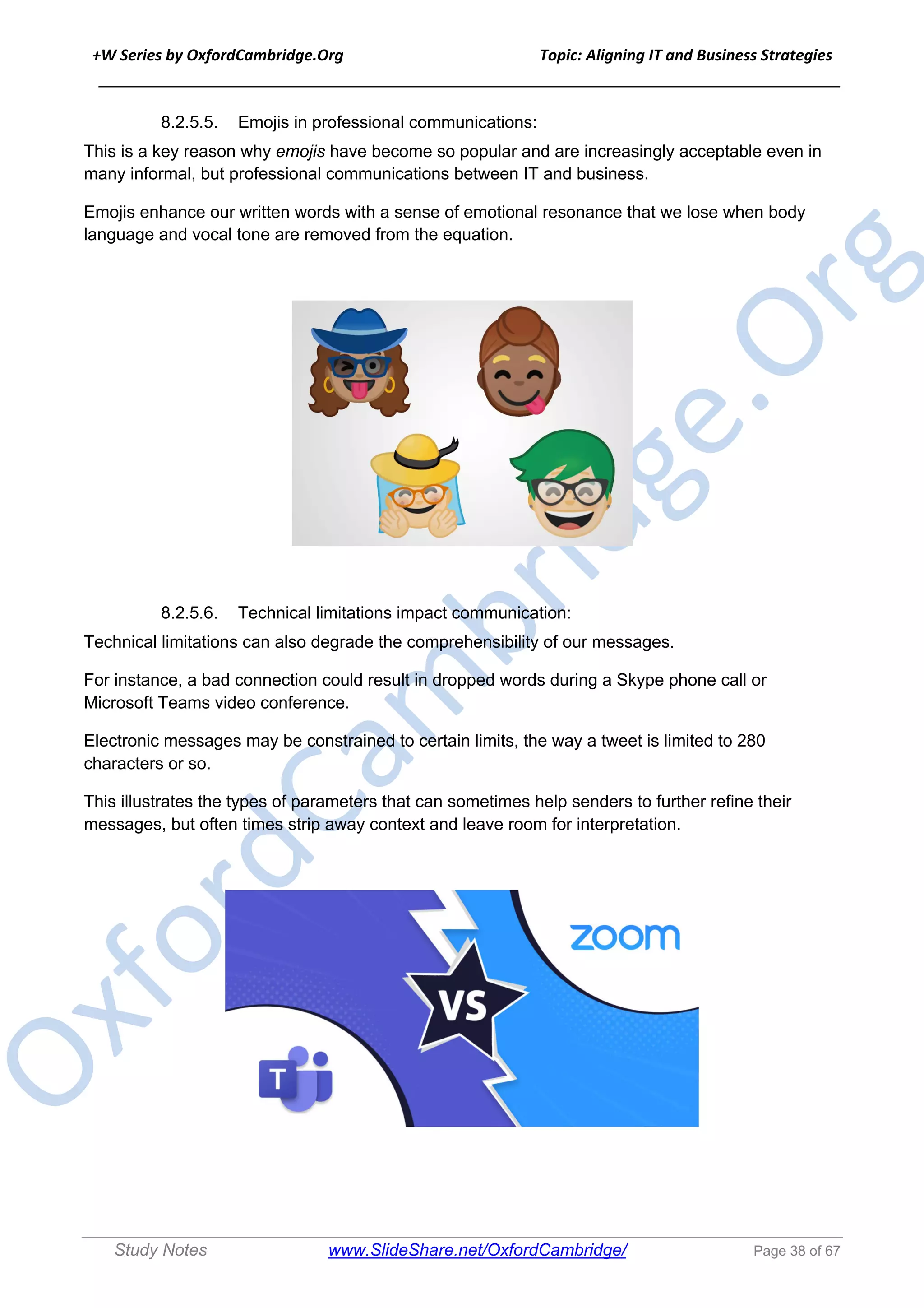 +W Series by OxfordCambridge.Org Topic: Aligning IT and Business Strategies
______________________________________________________________________________
Study Notes www.SlideShare.net/OxfordCambridge/ Page 38 of 67
8.2.5.5. Emojis in professional communications:
This is a key reason why emojis have become so popular and are increasingly acceptable even in
many informal, but professional communications between IT and business.
Emojis enhance our written words with a sense of emotional resonance that we lose when body
language and vocal tone are removed from the equation.
8.2.5.6. Technical limitations impact communication:
Technical limitations can also degrade the comprehensibility of our messages.
For instance, a bad connection could result in dropped words during a Skype phone call or
Microsoft Teams video conference.
Electronic messages may be constrained to certain limits, the way a tweet is limited to 280
characters or so.
This illustrates the types of parameters that can sometimes help senders to further refine their
messages, but often times strip away context and leave room for interpretation.
 