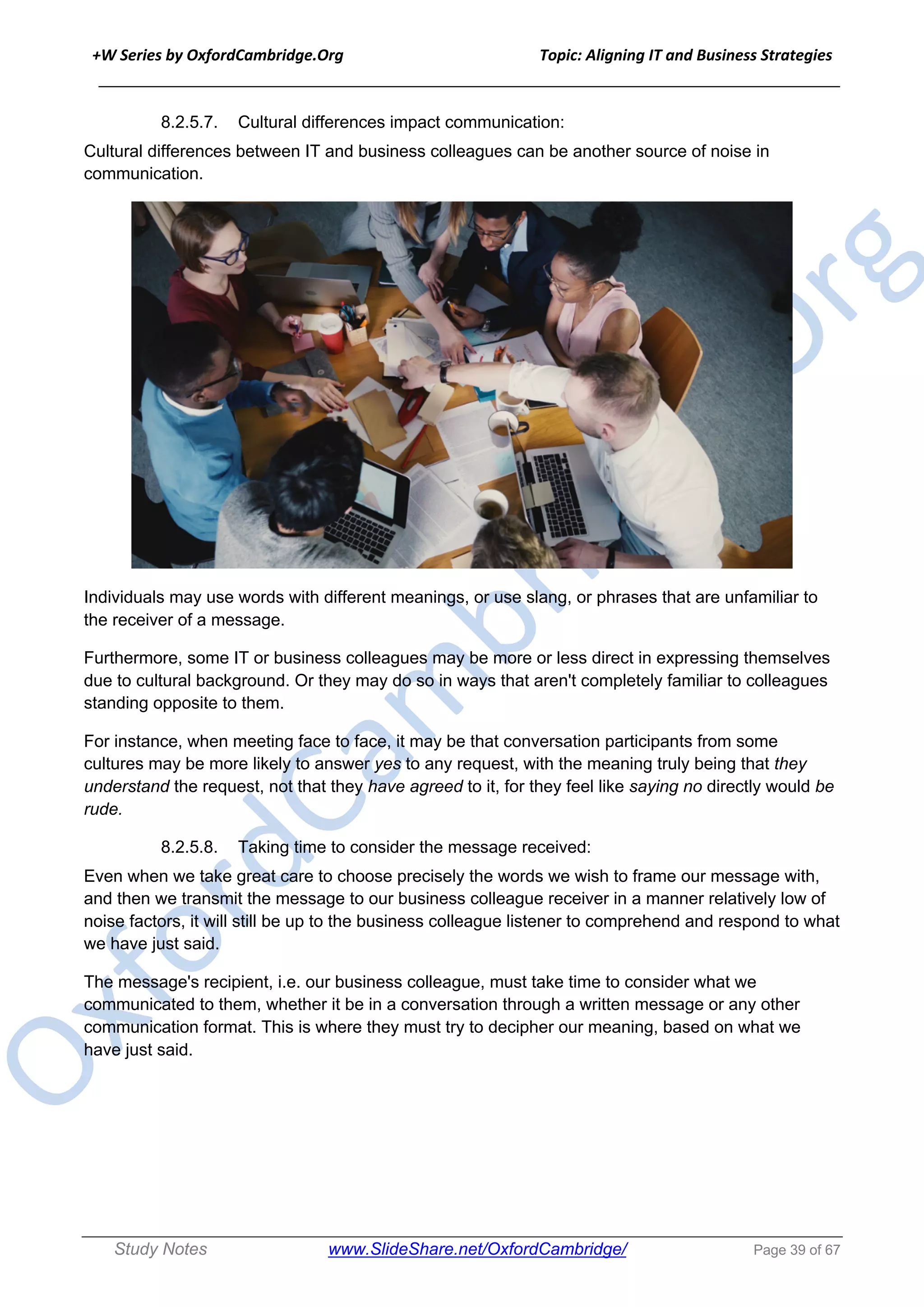 +W Series by OxfordCambridge.Org Topic: Aligning IT and Business Strategies
______________________________________________________________________________
Study Notes www.SlideShare.net/OxfordCambridge/ Page 39 of 67
8.2.5.7. Cultural differences impact communication:
Cultural differences between IT and business colleagues can be another source of noise in
communication.
Individuals may use words with different meanings, or use slang, or phrases that are unfamiliar to
the receiver of a message.
Furthermore, some IT or business colleagues may be more or less direct in expressing themselves
due to cultural background. Or they may do so in ways that aren't completely familiar to colleagues
standing opposite to them.
For instance, when meeting face to face, it may be that conversation participants from some
cultures may be more likely to answer yes to any request, with the meaning truly being that they
understand the request, not that they have agreed to it, for they feel like saying no directly would be
rude.
8.2.5.8. Taking time to consider the message received:
Even when we take great care to choose precisely the words we wish to frame our message with,
and then we transmit the message to our business colleague receiver in a manner relatively low of
noise factors, it will still be up to the business colleague listener to comprehend and respond to what
we have just said.
The message's recipient, i.e. our business colleague, must take time to consider what we
communicated to them, whether it be in a conversation through a written message or any other
communication format. This is where they must try to decipher our meaning, based on what we
have just said.
 