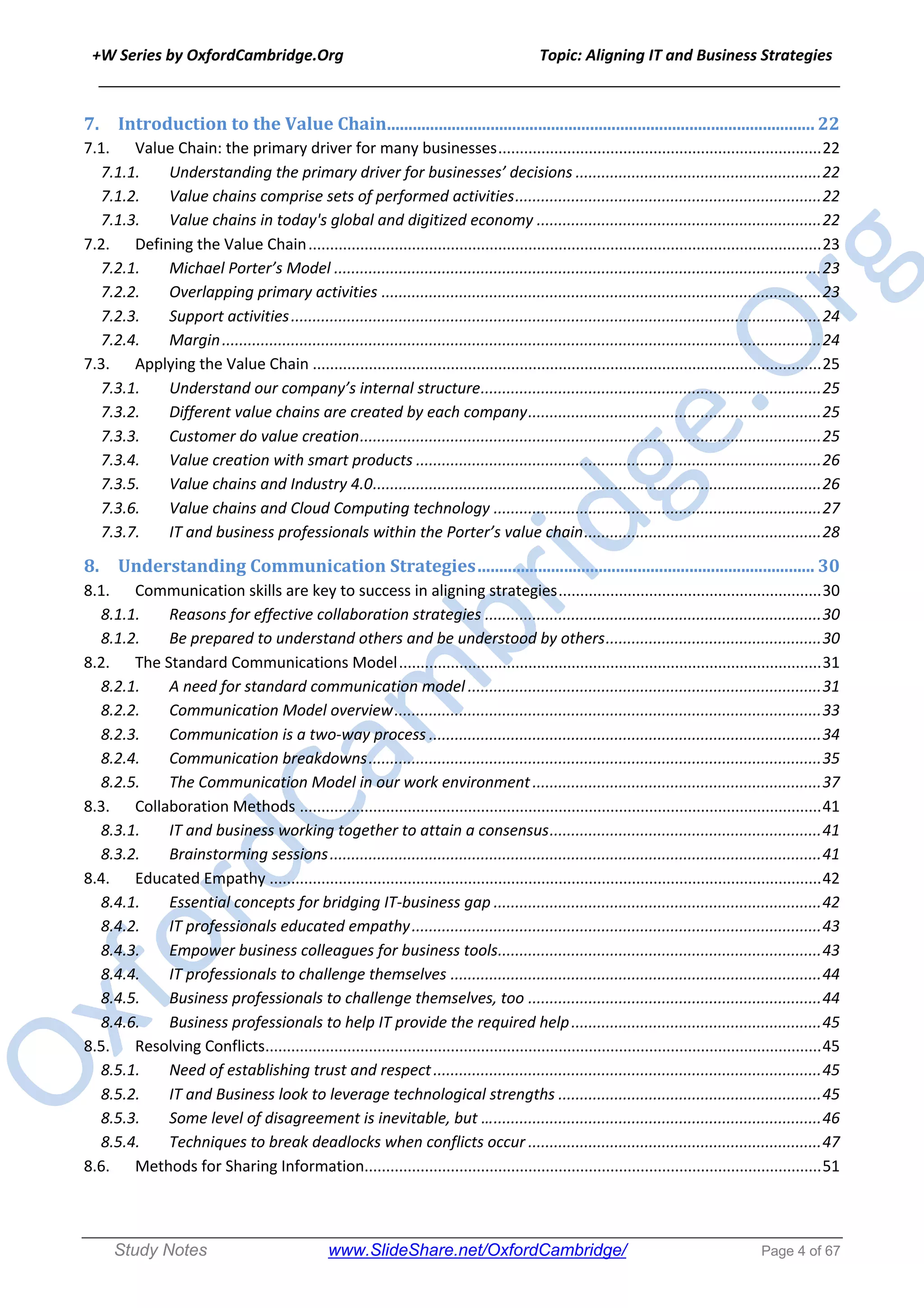 +W Series by OxfordCambridge.Org Topic: Aligning IT and Business Strategies
______________________________________________________________________________
Study Notes www.SlideShare.net/OxfordCambridge/ Page 4 of 67
7. Introduction	to	the	Value	Chain	...................................................................................................	22
7.1. Value Chain: the primary driver for many businesses...........................................................................22
7.1.1. Understanding the primary driver for businesses’ decisions .........................................................22
7.1.2. Value chains comprise sets of performed activities.......................................................................22
7.1.3. Value chains in today's global and digitized economy ..................................................................22
7.2. Defining the Value Chain.......................................................................................................................23
7.2.1. Michael Porter’s Model .................................................................................................................23
7.2.2. Overlapping primary activities ......................................................................................................23
7.2.3. Support activities...........................................................................................................................24
7.2.4. Margin...........................................................................................................................................24
7.3. Applying the Value Chain ......................................................................................................................25
7.3.1. Understand our company’s internal structure...............................................................................25
7.3.2. Different value chains are created by each company....................................................................25
7.3.3. Customer do value creation...........................................................................................................25
7.3.4. Value creation with smart products ..............................................................................................26
7.3.5. Value chains and Industry 4.0........................................................................................................26
7.3.6. Value chains and Cloud Computing technology ............................................................................27
7.3.7. IT and business professionals within the Porter’s value chain.......................................................28
8. Understanding	Communication	Strategies	..............................................................................	30
8.1. Communication skills are key to success in aligning strategies.............................................................30
8.1.1. Reasons for effective collaboration strategies ..............................................................................30
8.1.2. Be prepared to understand others and be understood by others..................................................30
8.2. The Standard Communications Model..................................................................................................31
8.2.1. A need for standard communication model ..................................................................................31
8.2.2. Communication Model overview...................................................................................................33
8.2.3. Communication is a two-way process ...........................................................................................34
8.2.4. Communication breakdowns.........................................................................................................35
8.2.5. The Communication Model in our work environment...................................................................37
8.3. Collaboration Methods .........................................................................................................................41
8.3.1. IT and business working together to attain a consensus...............................................................41
8.3.2. Brainstorming sessions..................................................................................................................41
8.4. Educated Empathy ................................................................................................................................42
8.4.1. Essential concepts for bridging IT-business gap ............................................................................42
8.4.2. IT professionals educated empathy...............................................................................................43
8.4.3. Empower business colleagues for business tools...........................................................................43
8.4.4. IT professionals to challenge themselves ......................................................................................44
8.4.5. Business professionals to challenge themselves, too ....................................................................44
8.4.6. Business professionals to help IT provide the required help..........................................................45
8.5. Resolving Conflicts.................................................................................................................................45
8.5.1. Need of establishing trust and respect..........................................................................................45
8.5.2. IT and Business look to leverage technological strengths .............................................................45
8.5.3. Some level of disagreement is inevitable, but …............................................................................46
8.5.4. Techniques to break deadlocks when conflicts occur ....................................................................47
8.6. Methods for Sharing Information..........................................................................................................51
 