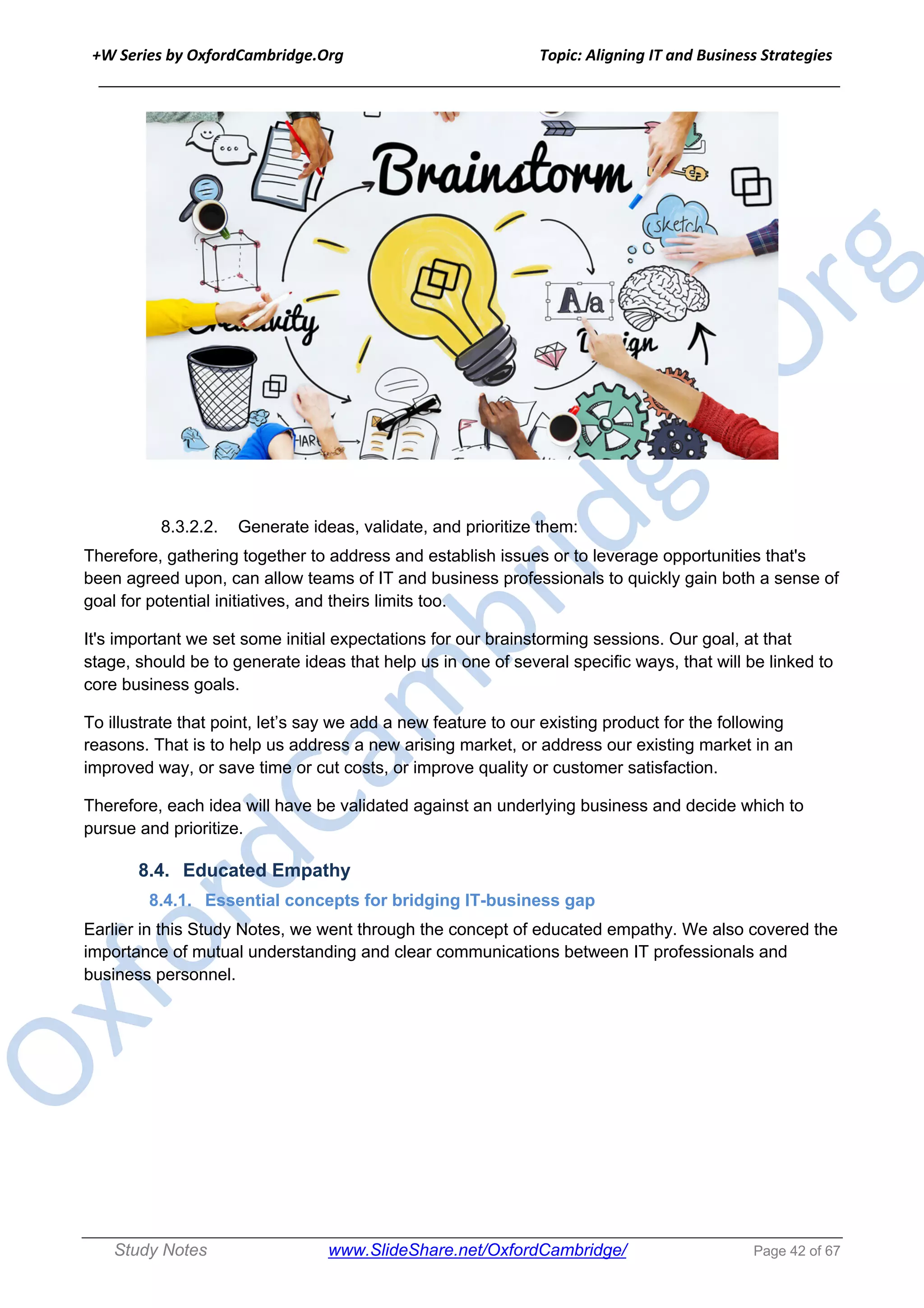 +W Series by OxfordCambridge.Org Topic: Aligning IT and Business Strategies
______________________________________________________________________________
Study Notes www.SlideShare.net/OxfordCambridge/ Page 42 of 67
8.3.2.2. Generate ideas, validate, and prioritize them:
Therefore, gathering together to address and establish issues or to leverage opportunities that's
been agreed upon, can allow teams of IT and business professionals to quickly gain both a sense of
goal for potential initiatives, and theirs limits too.
It's important we set some initial expectations for our brainstorming sessions. Our goal, at that
stage, should be to generate ideas that help us in one of several specific ways, that will be linked to
core business goals.
To illustrate that point, let’s say we add a new feature to our existing product for the following
reasons. That is to help us address a new arising market, or address our existing market in an
improved way, or save time or cut costs, or improve quality or customer satisfaction.
Therefore, each idea will have be validated against an underlying business and decide which to
pursue and prioritize.
8.4. Educated Empathy
8.4.1. Essential concepts for bridging IT-business gap
Earlier in this Study Notes, we went through the concept of educated empathy. We also covered the
importance of mutual understanding and clear communications between IT professionals and
business personnel.
 