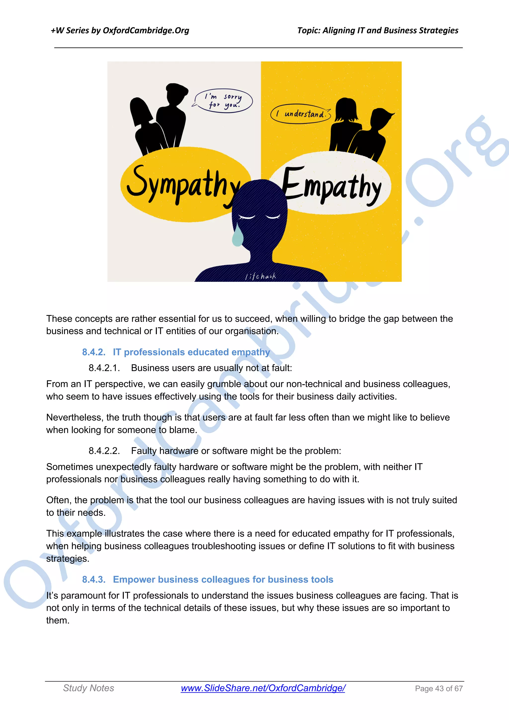 +W Series by OxfordCambridge.Org Topic: Aligning IT and Business Strategies
______________________________________________________________________________
Study Notes www.SlideShare.net/OxfordCambridge/ Page 43 of 67
These concepts are rather essential for us to succeed, when willing to bridge the gap between the
business and technical or IT entities of our organisation.
8.4.2. IT professionals educated empathy
8.4.2.1. Business users are usually not at fault:
From an IT perspective, we can easily grumble about our non-technical and business colleagues,
who seem to have issues effectively using the tools for their business daily activities.
Nevertheless, the truth though is that users are at fault far less often than we might like to believe
when looking for someone to blame.
8.4.2.2. Faulty hardware or software might be the problem:
Sometimes unexpectedly faulty hardware or software might be the problem, with neither IT
professionals nor business colleagues really having something to do with it.
Often, the problem is that the tool our business colleagues are having issues with is not truly suited
to their needs.
This example illustrates the case where there is a need for educated empathy for IT professionals,
when helping business colleagues troubleshooting issues or define IT solutions to fit with business
strategies.
8.4.3. Empower business colleagues for business tools
It’s paramount for IT professionals to understand the issues business colleagues are facing. That is
not only in terms of the technical details of these issues, but why these issues are so important to
them.
 