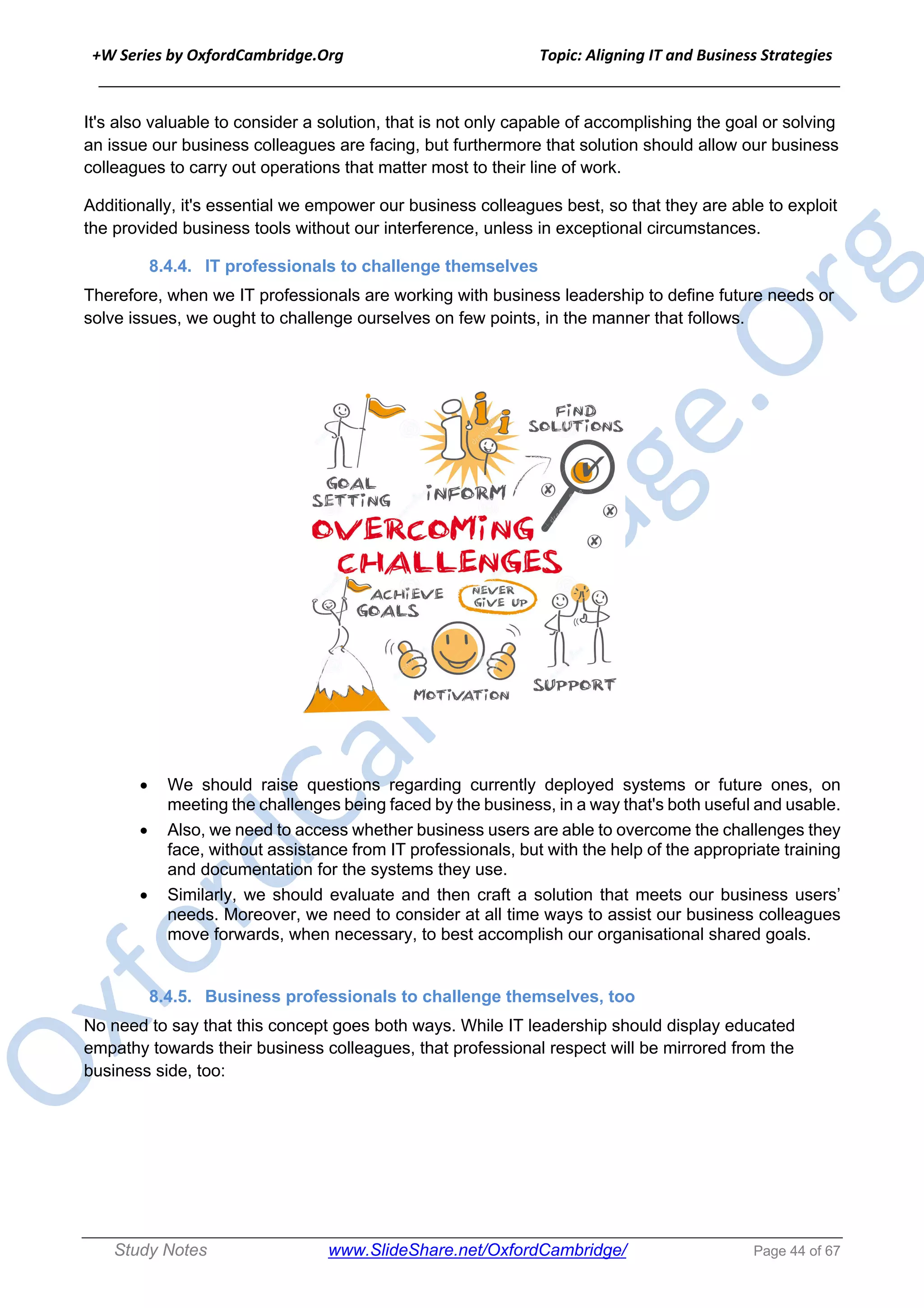 +W Series by OxfordCambridge.Org Topic: Aligning IT and Business Strategies
______________________________________________________________________________
Study Notes www.SlideShare.net/OxfordCambridge/ Page 44 of 67
It's also valuable to consider a solution, that is not only capable of accomplishing the goal or solving
an issue our business colleagues are facing, but furthermore that solution should allow our business
colleagues to carry out operations that matter most to their line of work.
Additionally, it's essential we empower our business colleagues best, so that they are able to exploit
the provided business tools without our interference, unless in exceptional circumstances.
8.4.4. IT professionals to challenge themselves
Therefore, when we IT professionals are working with business leadership to define future needs or
solve issues, we ought to challenge ourselves on few points, in the manner that follows.
• We should raise questions regarding currently deployed systems or future ones, on
meeting the challenges being faced by the business, in a way that's both useful and usable.
• Also, we need to access whether business users are able to overcome the challenges they
face, without assistance from IT professionals, but with the help of the appropriate training
and documentation for the systems they use.
• Similarly, we should evaluate and then craft a solution that meets our business users’
needs. Moreover, we need to consider at all time ways to assist our business colleagues
move forwards, when necessary, to best accomplish our organisational shared goals.
8.4.5. Business professionals to challenge themselves, too
No need to say that this concept goes both ways. While IT leadership should display educated
empathy towards their business colleagues, that professional respect will be mirrored from the
business side, too:
 