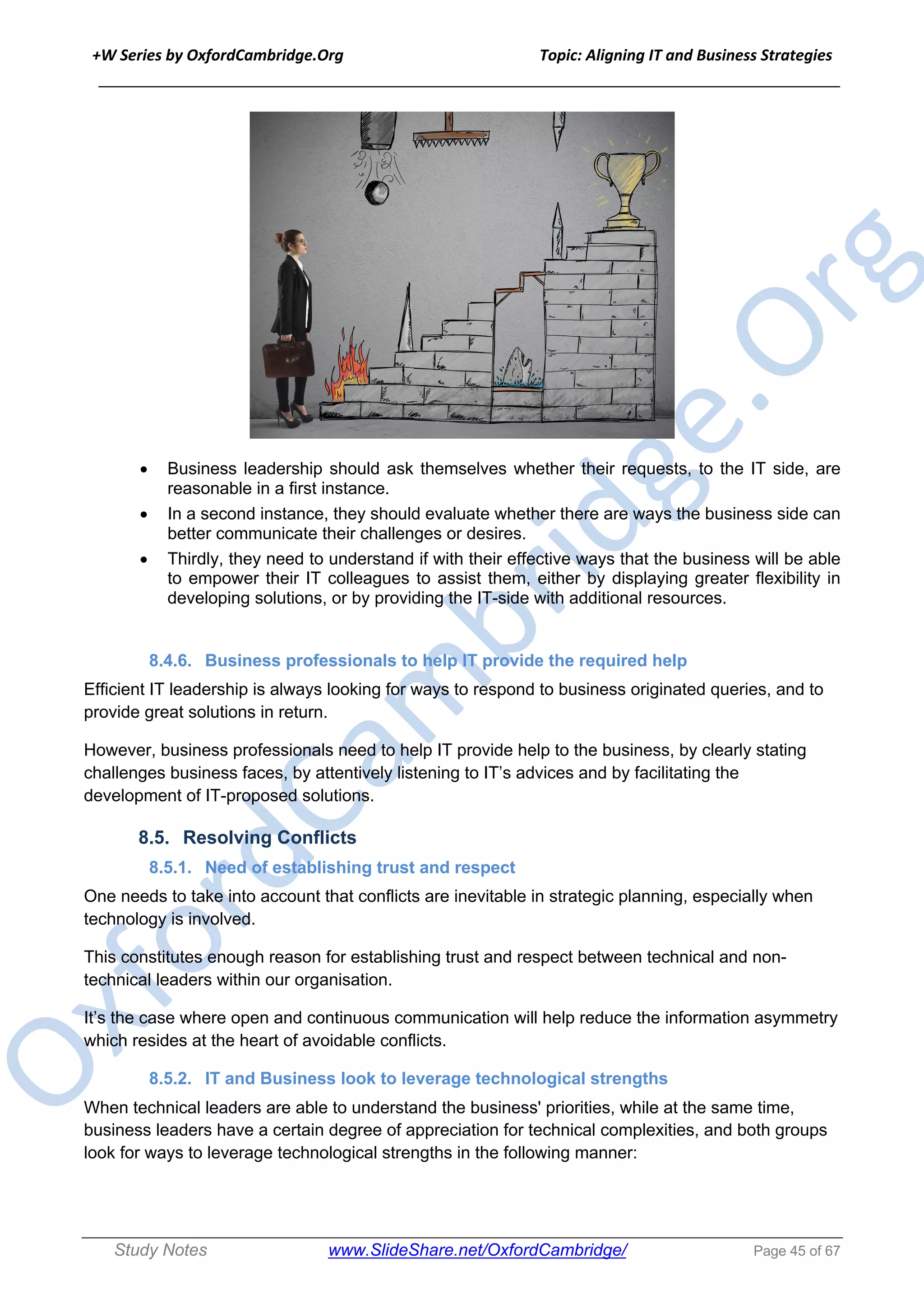 +W Series by OxfordCambridge.Org Topic: Aligning IT and Business Strategies
______________________________________________________________________________
Study Notes www.SlideShare.net/OxfordCambridge/ Page 45 of 67
• Business leadership should ask themselves whether their requests, to the IT side, are
reasonable in a first instance.
• In a second instance, they should evaluate whether there are ways the business side can
better communicate their challenges or desires.
• Thirdly, they need to understand if with their effective ways that the business will be able
to empower their IT colleagues to assist them, either by displaying greater flexibility in
developing solutions, or by providing the IT-side with additional resources.
8.4.6. Business professionals to help IT provide the required help
Efficient IT leadership is always looking for ways to respond to business originated queries, and to
provide great solutions in return.
However, business professionals need to help IT provide help to the business, by clearly stating
challenges business faces, by attentively listening to IT’s advices and by facilitating the
development of IT-proposed solutions.
8.5. Resolving Conflicts
8.5.1. Need of establishing trust and respect
One needs to take into account that conflicts are inevitable in strategic planning, especially when
technology is involved.
This constitutes enough reason for establishing trust and respect between technical and non-
technical leaders within our organisation.
It’s the case where open and continuous communication will help reduce the information asymmetry
which resides at the heart of avoidable conflicts.
8.5.2. IT and Business look to leverage technological strengths
When technical leaders are able to understand the business' priorities, while at the same time,
business leaders have a certain degree of appreciation for technical complexities, and both groups
look for ways to leverage technological strengths in the following manner:
 