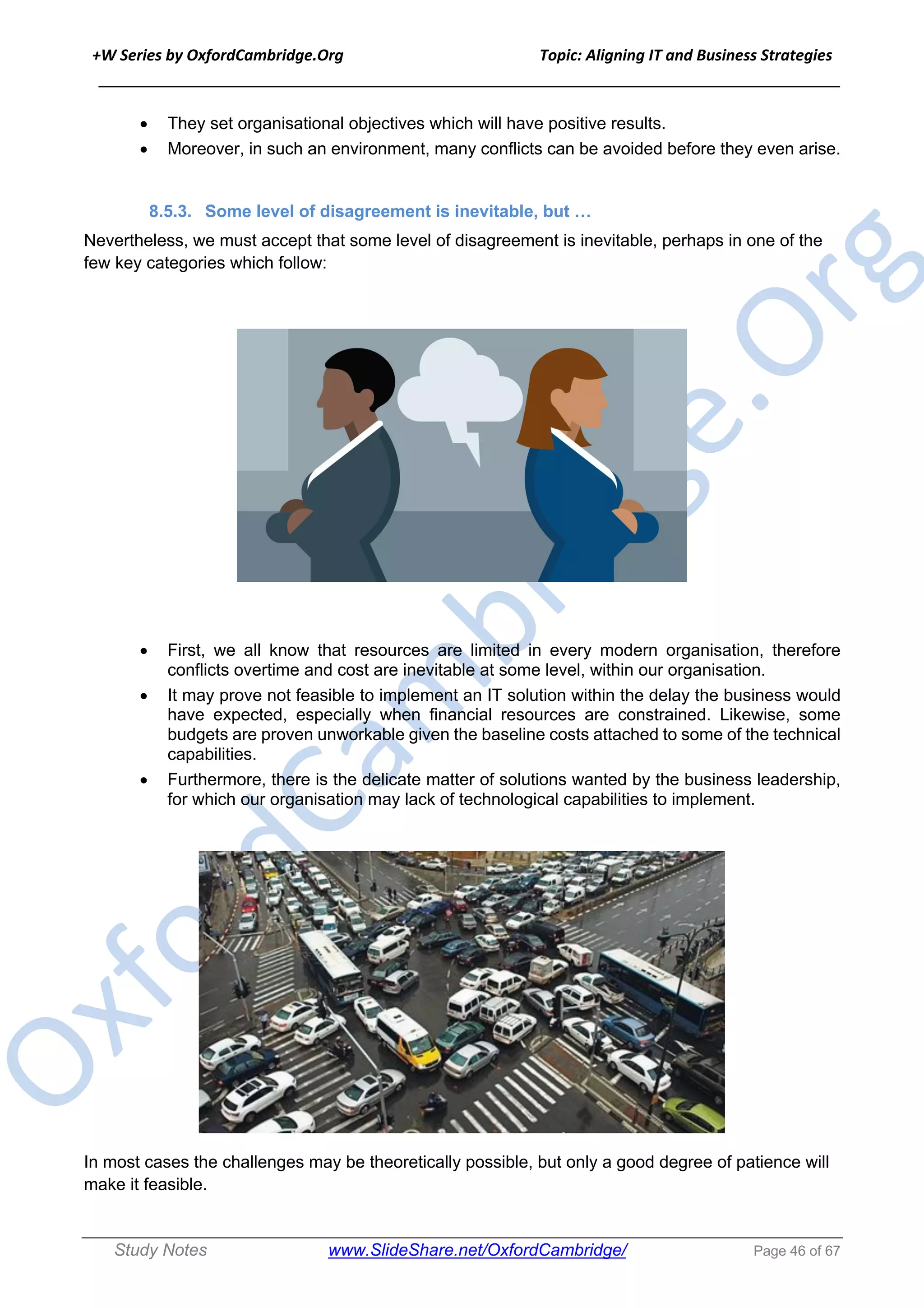 +W Series by OxfordCambridge.Org Topic: Aligning IT and Business Strategies
______________________________________________________________________________
Study Notes www.SlideShare.net/OxfordCambridge/ Page 46 of 67
• They set organisational objectives which will have positive results.
• Moreover, in such an environment, many conflicts can be avoided before they even arise.
8.5.3. Some level of disagreement is inevitable, but …
Nevertheless, we must accept that some level of disagreement is inevitable, perhaps in one of the
few key categories which follow:
• First, we all know that resources are limited in every modern organisation, therefore
conflicts overtime and cost are inevitable at some level, within our organisation.
• It may prove not feasible to implement an IT solution within the delay the business would
have expected, especially when financial resources are constrained. Likewise, some
budgets are proven unworkable given the baseline costs attached to some of the technical
capabilities.
• Furthermore, there is the delicate matter of solutions wanted by the business leadership,
for which our organisation may lack of technological capabilities to implement.
In most cases the challenges may be theoretically possible, but only a good degree of patience will
make it feasible.
 