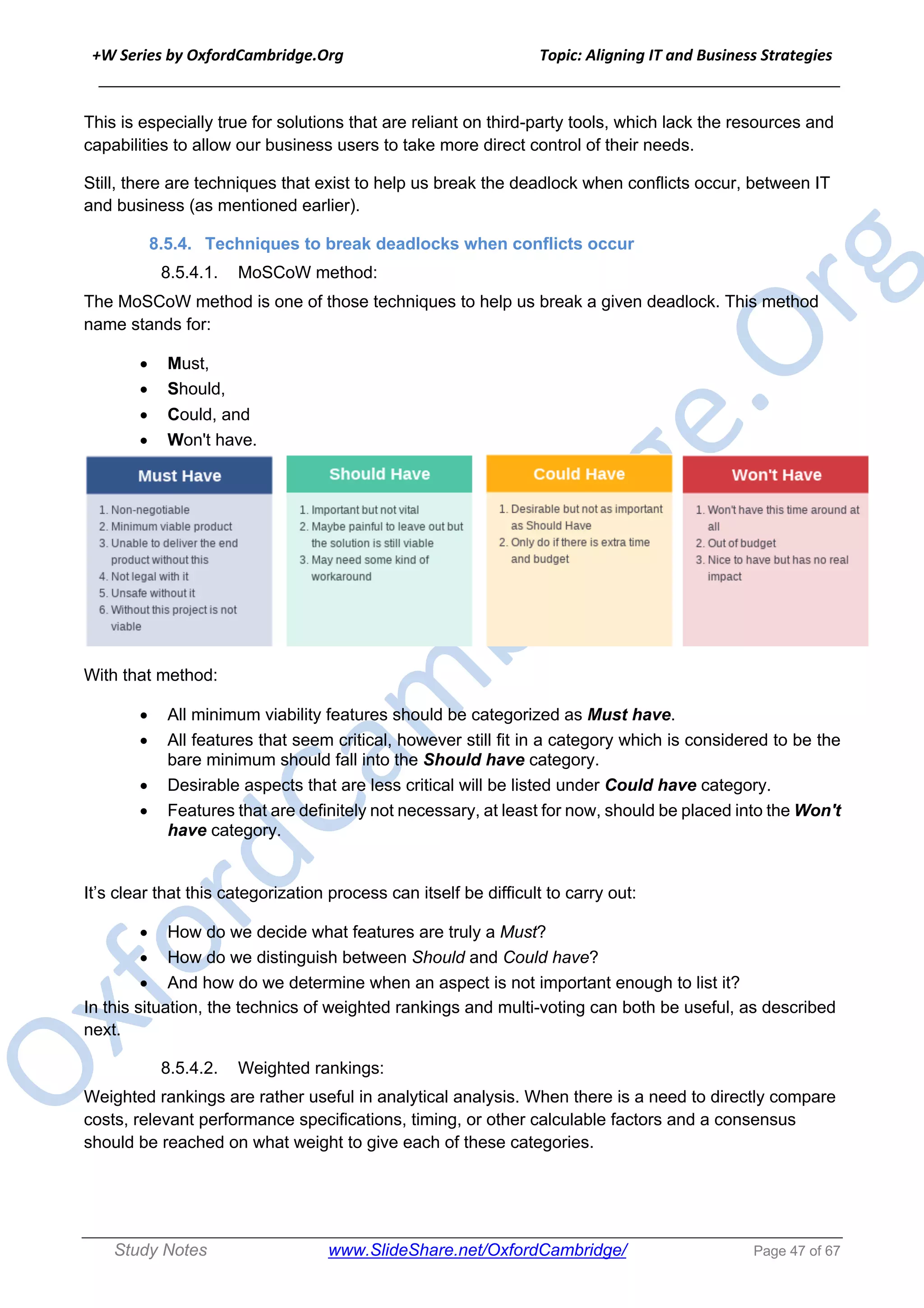 +W Series by OxfordCambridge.Org Topic: Aligning IT and Business Strategies
______________________________________________________________________________
Study Notes www.SlideShare.net/OxfordCambridge/ Page 47 of 67
This is especially true for solutions that are reliant on third-party tools, which lack the resources and
capabilities to allow our business users to take more direct control of their needs.
Still, there are techniques that exist to help us break the deadlock when conflicts occur, between IT
and business (as mentioned earlier).
8.5.4. Techniques to break deadlocks when conflicts occur
8.5.4.1. MoSCoW method:
The MoSCoW method is one of those techniques to help us break a given deadlock. This method
name stands for:
• Must,
• Should,
• Could, and
• Won't have.
With that method:
• All minimum viability features should be categorized as Must have.
• All features that seem critical, however still fit in a category which is considered to be the
bare minimum should fall into the Should have category.
• Desirable aspects that are less critical will be listed under Could have category.
• Features that are definitely not necessary, at least for now, should be placed into the Won't
have category.
It’s clear that this categorization process can itself be difficult to carry out:
• How do we decide what features are truly a Must?
• How do we distinguish between Should and Could have?
• And how do we determine when an aspect is not important enough to list it?
In this situation, the technics of weighted rankings and multi-voting can both be useful, as described
next.
8.5.4.2. Weighted rankings:
Weighted rankings are rather useful in analytical analysis. When there is a need to directly compare
costs, relevant performance specifications, timing, or other calculable factors and a consensus
should be reached on what weight to give each of these categories.
 
