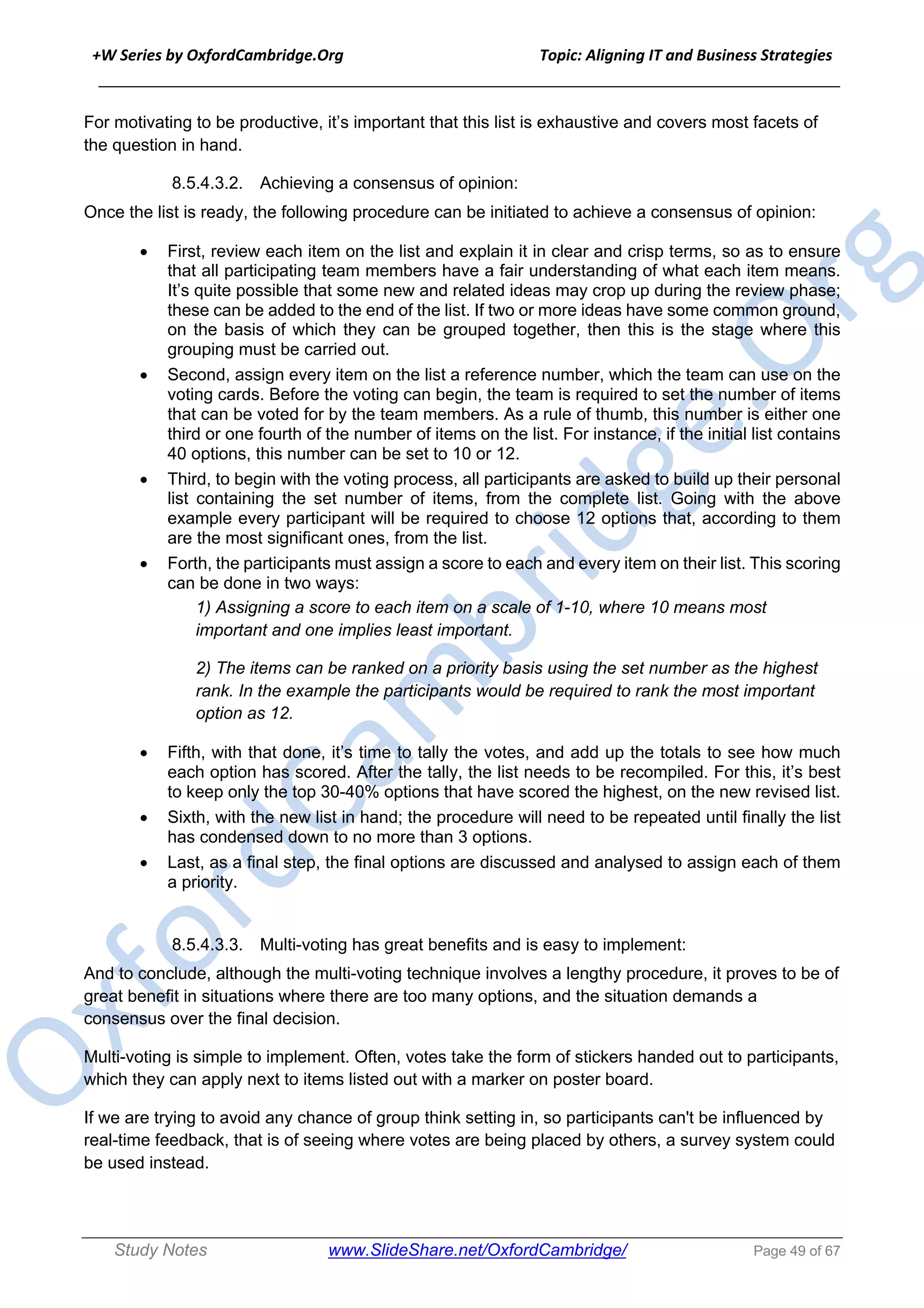 +W Series by OxfordCambridge.Org Topic: Aligning IT and Business Strategies
______________________________________________________________________________
Study Notes www.SlideShare.net/OxfordCambridge/ Page 49 of 67
For motivating to be productive, it’s important that this list is exhaustive and covers most facets of
the question in hand.
8.5.4.3.2. Achieving a consensus of opinion:
Once the list is ready, the following procedure can be initiated to achieve a consensus of opinion:
• First, review each item on the list and explain it in clear and crisp terms, so as to ensure
that all participating team members have a fair understanding of what each item means.
It’s quite possible that some new and related ideas may crop up during the review phase;
these can be added to the end of the list. If two or more ideas have some common ground,
on the basis of which they can be grouped together, then this is the stage where this
grouping must be carried out.
• Second, assign every item on the list a reference number, which the team can use on the
voting cards. Before the voting can begin, the team is required to set the number of items
that can be voted for by the team members. As a rule of thumb, this number is either one
third or one fourth of the number of items on the list. For instance, if the initial list contains
40 options, this number can be set to 10 or 12.
• Third, to begin with the voting process, all participants are asked to build up their personal
list containing the set number of items, from the complete list. Going with the above
example every participant will be required to choose 12 options that, according to them
are the most significant ones, from the list.
• Forth, the participants must assign a score to each and every item on their list. This scoring
can be done in two ways:
1) Assigning a score to each item on a scale of 1-10, where 10 means most
important and one implies least important.
2) The items can be ranked on a priority basis using the set number as the highest
rank. In the example the participants would be required to rank the most important
option as 12.
• Fifth, with that done, it’s time to tally the votes, and add up the totals to see how much
each option has scored. After the tally, the list needs to be recompiled. For this, it’s best
to keep only the top 30-40% options that have scored the highest, on the new revised list.
• Sixth, with the new list in hand; the procedure will need to be repeated until finally the list
has condensed down to no more than 3 options.
• Last, as a final step, the final options are discussed and analysed to assign each of them
a priority.
8.5.4.3.3. Multi-voting has great benefits and is easy to implement:
And to conclude, although the multi-voting technique involves a lengthy procedure, it proves to be of
great benefit in situations where there are too many options, and the situation demands a
consensus over the final decision.
Multi-voting is simple to implement. Often, votes take the form of stickers handed out to participants,
which they can apply next to items listed out with a marker on poster board.
If we are trying to avoid any chance of group think setting in, so participants can't be influenced by
real-time feedback, that is of seeing where votes are being placed by others, a survey system could
be used instead.
 