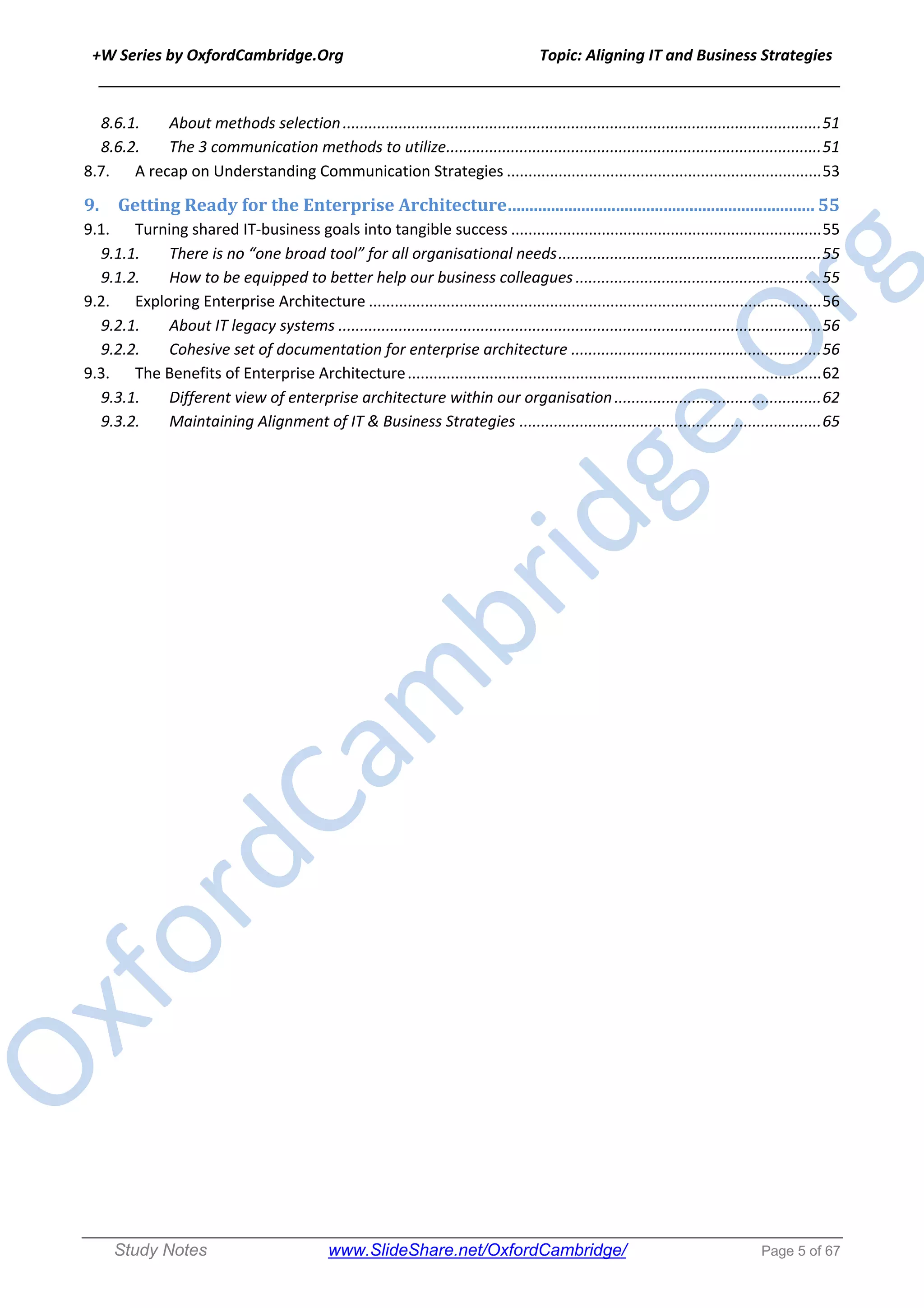 +W Series by OxfordCambridge.Org Topic: Aligning IT and Business Strategies
______________________________________________________________________________
Study Notes www.SlideShare.net/OxfordCambridge/ Page 5 of 67
8.6.1. About methods selection...............................................................................................................51
8.6.2. The 3 communication methods to utilize.......................................................................................51
8.7. A recap on Understanding Communication Strategies .........................................................................53
9. Getting	Ready	for	the	Enterprise	Architecture	.......................................................................	55
9.1. Turning shared IT-business goals into tangible success ........................................................................55
9.1.1. There is no “one broad tool” for all organisational needs.............................................................55
9.1.2. How to be equipped to better help our business colleagues .........................................................55
9.2. Exploring Enterprise Architecture .........................................................................................................56
9.2.1. About IT legacy systems ................................................................................................................56
9.2.2. Cohesive set of documentation for enterprise architecture ..........................................................56
9.3. The Benefits of Enterprise Architecture................................................................................................62
9.3.1. Different view of enterprise architecture within our organisation................................................62
9.3.2. Maintaining Alignment of IT & Business Strategies ......................................................................65
 