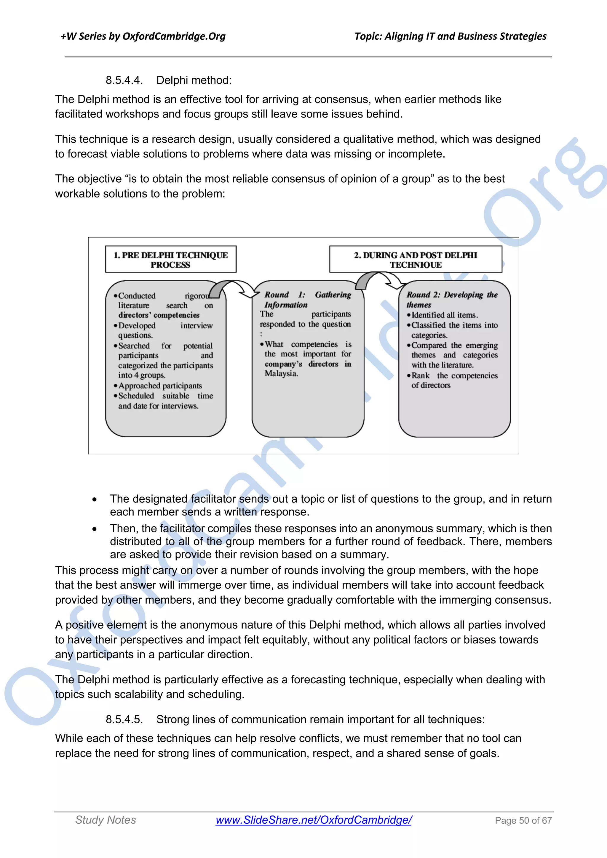 +W Series by OxfordCambridge.Org Topic: Aligning IT and Business Strategies
______________________________________________________________________________
Study Notes www.SlideShare.net/OxfordCambridge/ Page 50 of 67
8.5.4.4. Delphi method:
The Delphi method is an effective tool for arriving at consensus, when earlier methods like
facilitated workshops and focus groups still leave some issues behind.
This technique is a research design, usually considered a qualitative method, which was designed
to forecast viable solutions to problems where data was missing or incomplete.
The objective “is to obtain the most reliable consensus of opinion of a group” as to the best
workable solutions to the problem:
• The designated facilitator sends out a topic or list of questions to the group, and in return
each member sends a written response.
• Then, the facilitator compiles these responses into an anonymous summary, which is then
distributed to all of the group members for a further round of feedback. There, members
are asked to provide their revision based on a summary.
This process might carry on over a number of rounds involving the group members, with the hope
that the best answer will immerge over time, as individual members will take into account feedback
provided by other members, and they become gradually comfortable with the immerging consensus.
A positive element is the anonymous nature of this Delphi method, which allows all parties involved
to have their perspectives and impact felt equitably, without any political factors or biases towards
any participants in a particular direction.
The Delphi method is particularly effective as a forecasting technique, especially when dealing with
topics such scalability and scheduling.
8.5.4.5. Strong lines of communication remain important for all techniques:
While each of these techniques can help resolve conflicts, we must remember that no tool can
replace the need for strong lines of communication, respect, and a shared sense of goals.
 