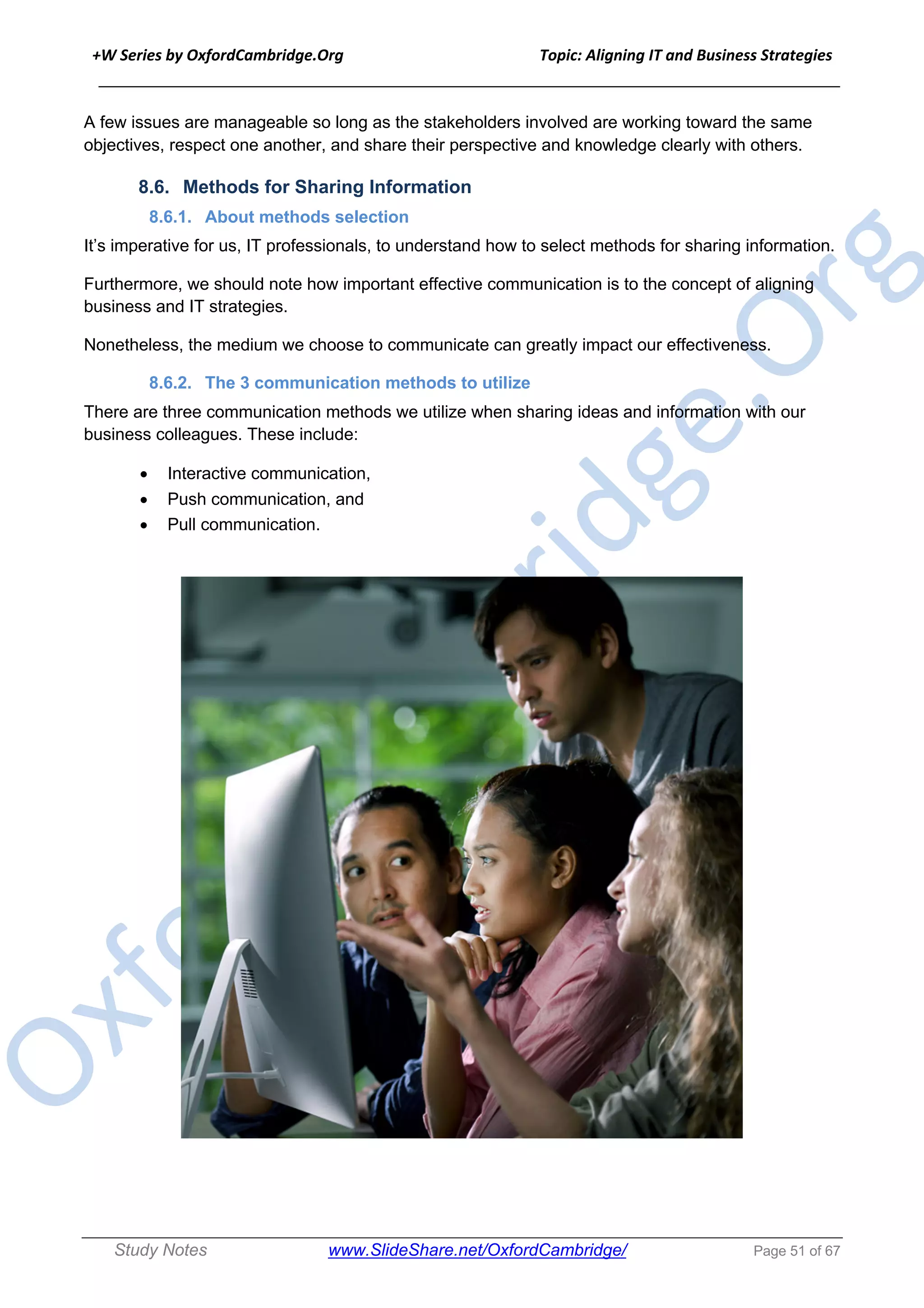 +W Series by OxfordCambridge.Org Topic: Aligning IT and Business Strategies
______________________________________________________________________________
Study Notes www.SlideShare.net/OxfordCambridge/ Page 51 of 67
A few issues are manageable so long as the stakeholders involved are working toward the same
objectives, respect one another, and share their perspective and knowledge clearly with others.
8.6. Methods for Sharing Information
8.6.1. About methods selection
It’s imperative for us, IT professionals, to understand how to select methods for sharing information.
Furthermore, we should note how important effective communication is to the concept of aligning
business and IT strategies.
Nonetheless, the medium we choose to communicate can greatly impact our effectiveness.
8.6.2. The 3 communication methods to utilize
There are three communication methods we utilize when sharing ideas and information with our
business colleagues. These include:
• Interactive communication,
• Push communication, and
• Pull communication.
 