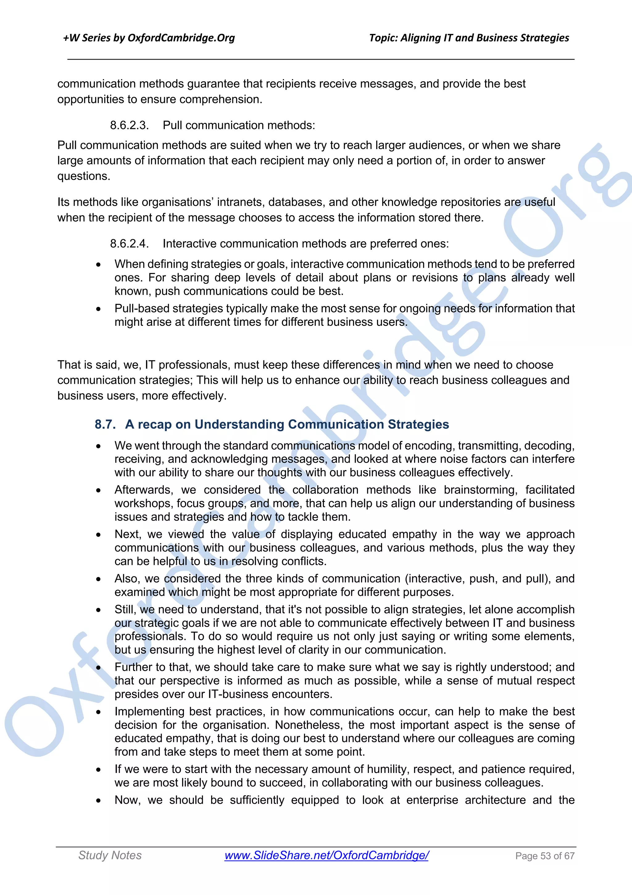 +W Series by OxfordCambridge.Org Topic: Aligning IT and Business Strategies
______________________________________________________________________________
Study Notes www.SlideShare.net/OxfordCambridge/ Page 53 of 67
communication methods guarantee that recipients receive messages, and provide the best
opportunities to ensure comprehension.
8.6.2.3. Pull communication methods:
Pull communication methods are suited when we try to reach larger audiences, or when we share
large amounts of information that each recipient may only need a portion of, in order to answer
questions.
Its methods like organisations’ intranets, databases, and other knowledge repositories are useful
when the recipient of the message chooses to access the information stored there.
8.6.2.4. Interactive communication methods are preferred ones:
• When defining strategies or goals, interactive communication methods tend to be preferred
ones. For sharing deep levels of detail about plans or revisions to plans already well
known, push communications could be best.
• Pull-based strategies typically make the most sense for ongoing needs for information that
might arise at different times for different business users.
That is said, we, IT professionals, must keep these differences in mind when we need to choose
communication strategies; This will help us to enhance our ability to reach business colleagues and
business users, more effectively.
8.7. A recap on Understanding Communication Strategies
• We went through the standard communications model of encoding, transmitting, decoding,
receiving, and acknowledging messages, and looked at where noise factors can interfere
with our ability to share our thoughts with our business colleagues effectively.
• Afterwards, we considered the collaboration methods like brainstorming, facilitated
workshops, focus groups, and more, that can help us align our understanding of business
issues and strategies and how to tackle them.
• Next, we viewed the value of displaying educated empathy in the way we approach
communications with our business colleagues, and various methods, plus the way they
can be helpful to us in resolving conflicts.
• Also, we considered the three kinds of communication (interactive, push, and pull), and
examined which might be most appropriate for different purposes.
• Still, we need to understand, that it's not possible to align strategies, let alone accomplish
our strategic goals if we are not able to communicate effectively between IT and business
professionals. To do so would require us not only just saying or writing some elements,
but us ensuring the highest level of clarity in our communication.
• Further to that, we should take care to make sure what we say is rightly understood; and
that our perspective is informed as much as possible, while a sense of mutual respect
presides over our IT-business encounters.
• Implementing best practices, in how communications occur, can help to make the best
decision for the organisation. Nonetheless, the most important aspect is the sense of
educated empathy, that is doing our best to understand where our colleagues are coming
from and take steps to meet them at some point.
• If we were to start with the necessary amount of humility, respect, and patience required,
we are most likely bound to succeed, in collaborating with our business colleagues.
• Now, we should be sufficiently equipped to look at enterprise architecture and the
 