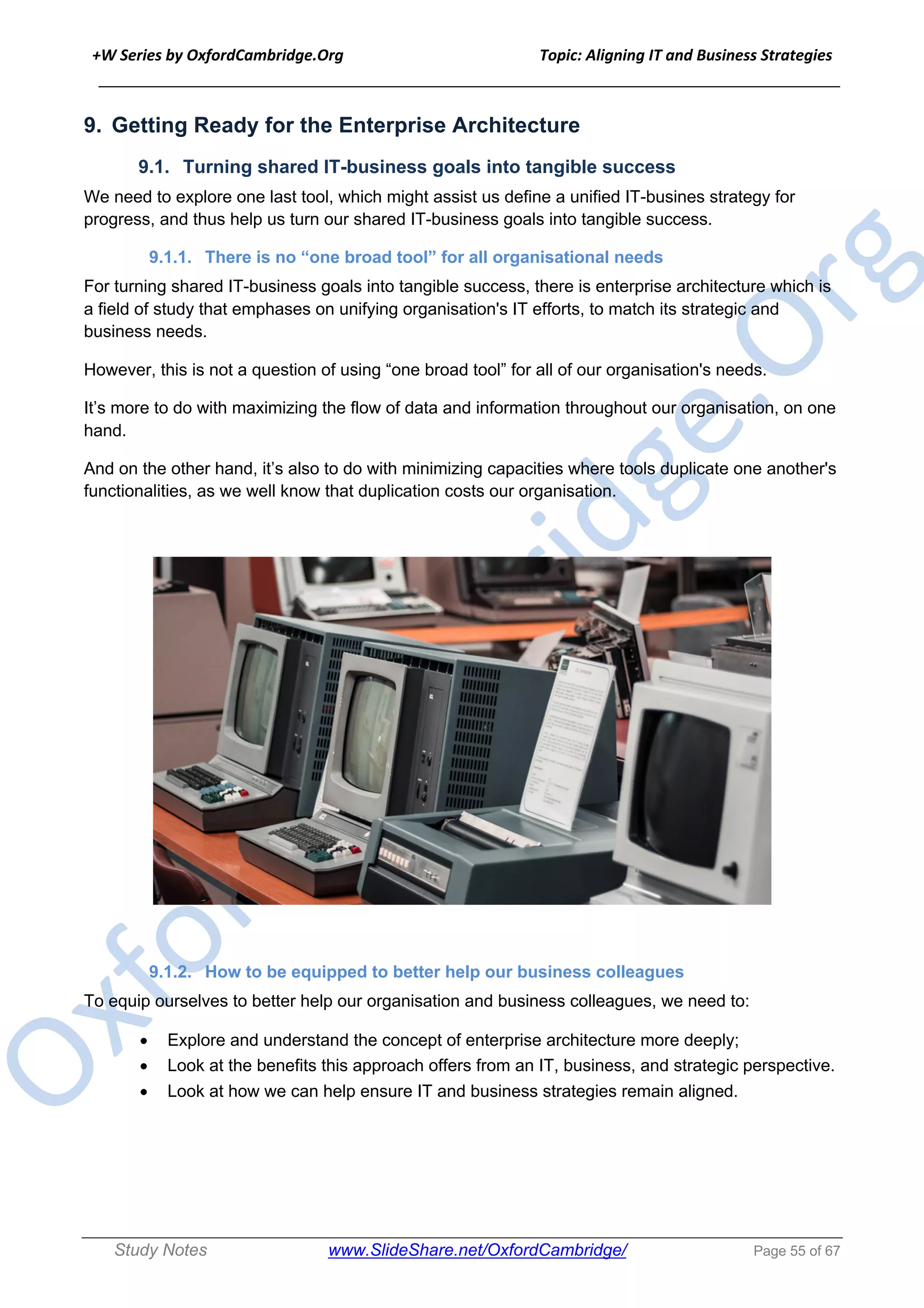 +W Series by OxfordCambridge.Org Topic: Aligning IT and Business Strategies
______________________________________________________________________________
Study Notes www.SlideShare.net/OxfordCambridge/ Page 55 of 67
9. Getting Ready for the Enterprise Architecture
9.1. Turning shared IT-business goals into tangible success
We need to explore one last tool, which might assist us define a unified IT-busines strategy for
progress, and thus help us turn our shared IT-business goals into tangible success.
9.1.1. There is no “one broad tool” for all organisational needs
For turning shared IT-business goals into tangible success, there is enterprise architecture which is
a field of study that emphases on unifying organisation's IT efforts, to match its strategic and
business needs.
However, this is not a question of using “one broad tool” for all of our organisation's needs.
It’s more to do with maximizing the flow of data and information throughout our organisation, on one
hand.
And on the other hand, it’s also to do with minimizing capacities where tools duplicate one another's
functionalities, as we well know that duplication costs our organisation.
9.1.2. How to be equipped to better help our business colleagues
To equip ourselves to better help our organisation and business colleagues, we need to:
• Explore and understand the concept of enterprise architecture more deeply;
• Look at the benefits this approach offers from an IT, business, and strategic perspective.
• Look at how we can help ensure IT and business strategies remain aligned.
 