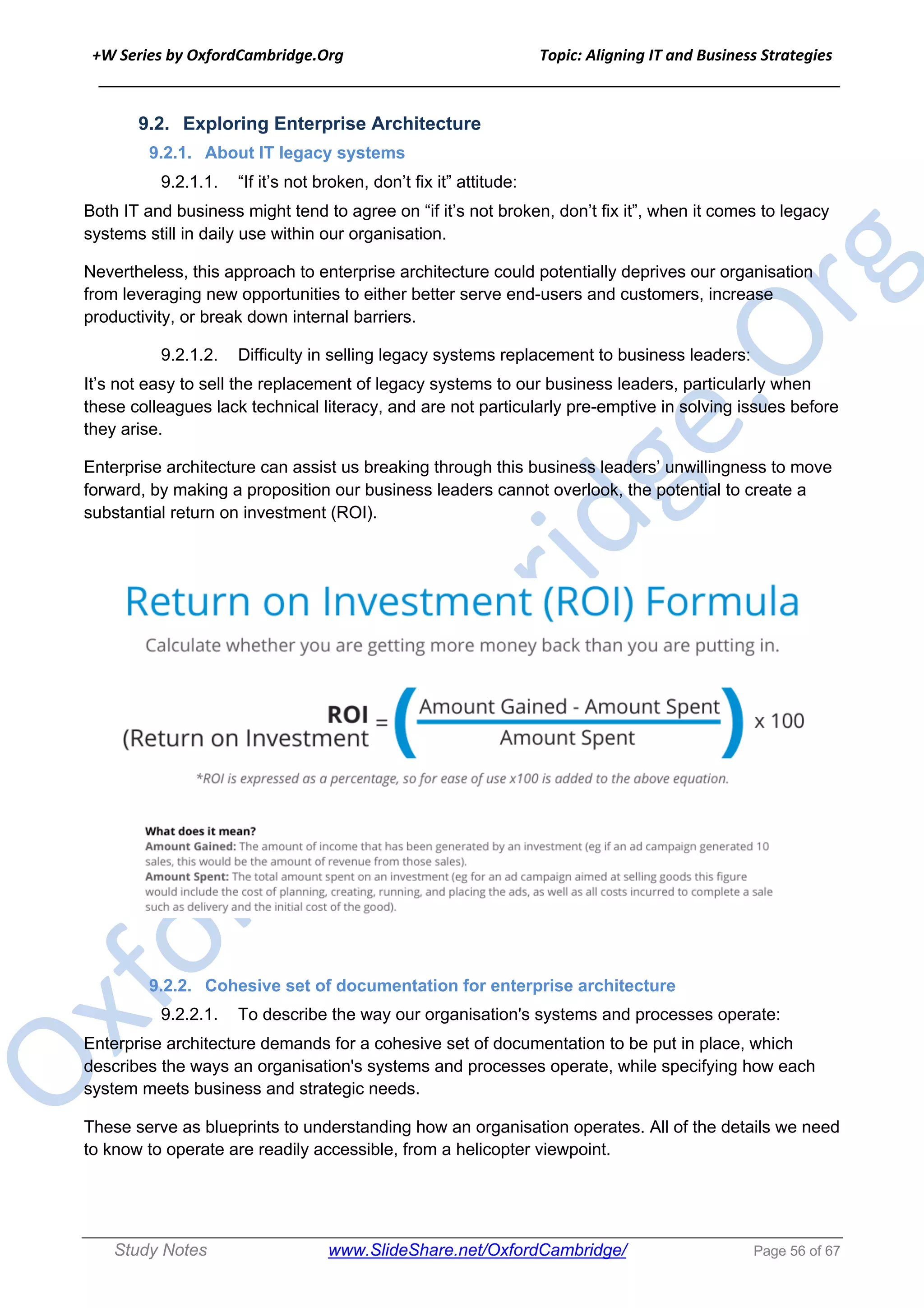 +W Series by OxfordCambridge.Org Topic: Aligning IT and Business Strategies
______________________________________________________________________________
Study Notes www.SlideShare.net/OxfordCambridge/ Page 56 of 67
9.2. Exploring Enterprise Architecture
9.2.1. About IT legacy systems
9.2.1.1. “If it’s not broken, don’t fix it” attitude:
Both IT and business might tend to agree on “if it’s not broken, don’t fix it”, when it comes to legacy
systems still in daily use within our organisation.
Nevertheless, this approach to enterprise architecture could potentially deprives our organisation
from leveraging new opportunities to either better serve end-users and customers, increase
productivity, or break down internal barriers.
9.2.1.2. Difficulty in selling legacy systems replacement to business leaders:
It’s not easy to sell the replacement of legacy systems to our business leaders, particularly when
these colleagues lack technical literacy, and are not particularly pre-emptive in solving issues before
they arise.
Enterprise architecture can assist us breaking through this business leaders’ unwillingness to move
forward, by making a proposition our business leaders cannot overlook, the potential to create a
substantial return on investment (ROI).
9.2.2. Cohesive set of documentation for enterprise architecture
9.2.2.1. To describe the way our organisation's systems and processes operate:
Enterprise architecture demands for a cohesive set of documentation to be put in place, which
describes the ways an organisation's systems and processes operate, while specifying how each
system meets business and strategic needs.
These serve as blueprints to understanding how an organisation operates. All of the details we need
to know to operate are readily accessible, from a helicopter viewpoint.
 