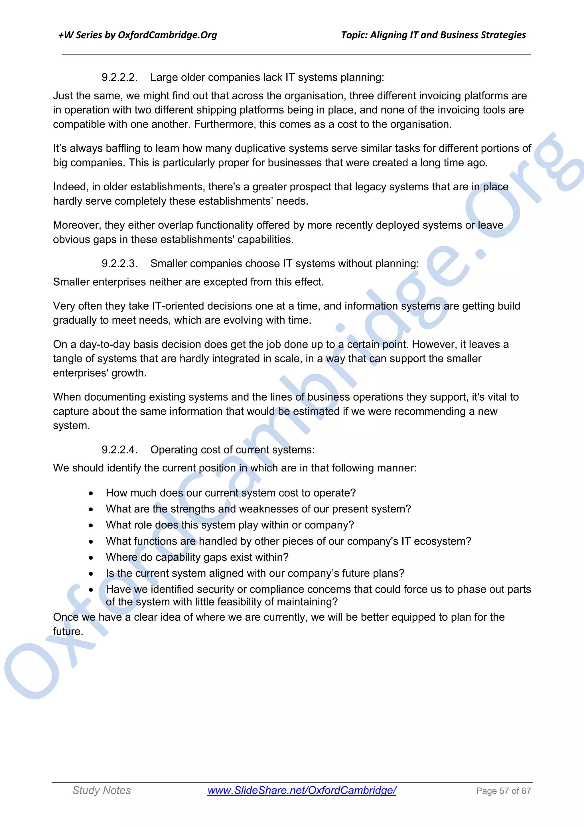 +W Series by OxfordCambridge.Org Topic: Aligning IT and Business Strategies
______________________________________________________________________________
Study Notes www.SlideShare.net/OxfordCambridge/ Page 57 of 67
9.2.2.2. Large older companies lack IT systems planning:
Just the same, we might find out that across the organisation, three different invoicing platforms are
in operation with two different shipping platforms being in place, and none of the invoicing tools are
compatible with one another. Furthermore, this comes as a cost to the organisation.
It’s always baffling to learn how many duplicative systems serve similar tasks for different portions of
big companies. This is particularly proper for businesses that were created a long time ago.
Indeed, in older establishments, there's a greater prospect that legacy systems that are in place
hardly serve completely these establishments’ needs.
Moreover, they either overlap functionality offered by more recently deployed systems or leave
obvious gaps in these establishments' capabilities.
9.2.2.3. Smaller companies choose IT systems without planning:
Smaller enterprises neither are excepted from this effect.
Very often they take IT-oriented decisions one at a time, and information systems are getting build
gradually to meet needs, which are evolving with time.
On a day-to-day basis decision does get the job done up to a certain point. However, it leaves a
tangle of systems that are hardly integrated in scale, in a way that can support the smaller
enterprises' growth.
When documenting existing systems and the lines of business operations they support, it's vital to
capture about the same information that would be estimated if we were recommending a new
system.
9.2.2.4. Operating cost of current systems:
We should identify the current position in which are in that following manner:
• How much does our current system cost to operate?
• What are the strengths and weaknesses of our present system?
• What role does this system play within or company?
• What functions are handled by other pieces of our company's IT ecosystem?
• Where do capability gaps exist within?
• Is the current system aligned with our company’s future plans?
• Have we identified security or compliance concerns that could force us to phase out parts
of the system with little feasibility of maintaining?
Once we have a clear idea of where we are currently, we will be better equipped to plan for the
future.
 