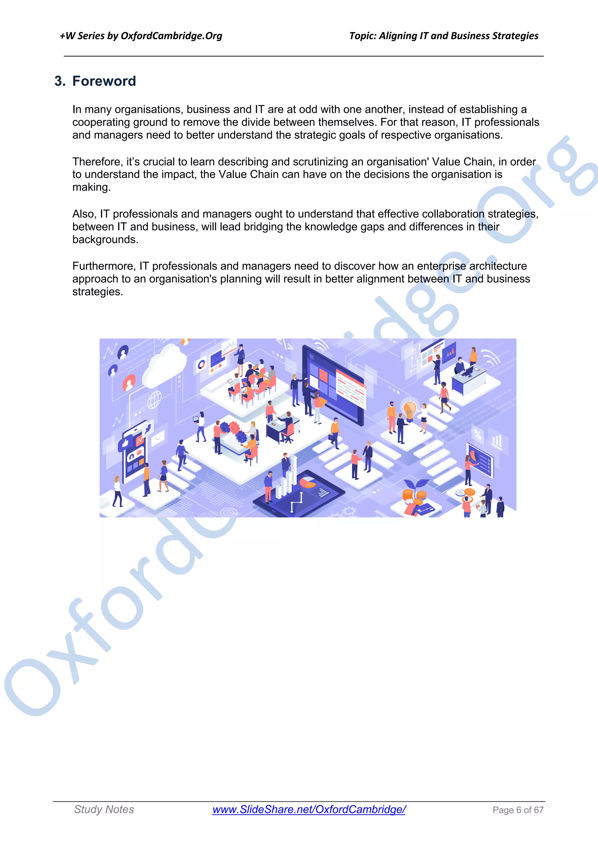 +W Series by OxfordCambridge.Org Topic: Aligning IT and Business Strategies
______________________________________________________________________________
Study Notes www.SlideShare.net/OxfordCambridge/ Page 6 of 67
3. Foreword
In many organisations, business and IT are at odd with one another, instead of establishing a
cooperating ground to remove the divide between themselves. For that reason, IT professionals
and managers need to better understand the strategic goals of respective organisations.
Therefore, it’s crucial to learn describing and scrutinizing an organisation' Value Chain, in order
to understand the impact, the Value Chain can have on the decisions the organisation is
making.
Also, IT professionals and managers ought to understand that effective collaboration strategies,
between IT and business, will lead bridging the knowledge gaps and differences in their
backgrounds.
Furthermore, IT professionals and managers need to discover how an enterprise architecture
approach to an organisation's planning will result in better alignment between IT and business
strategies.
 