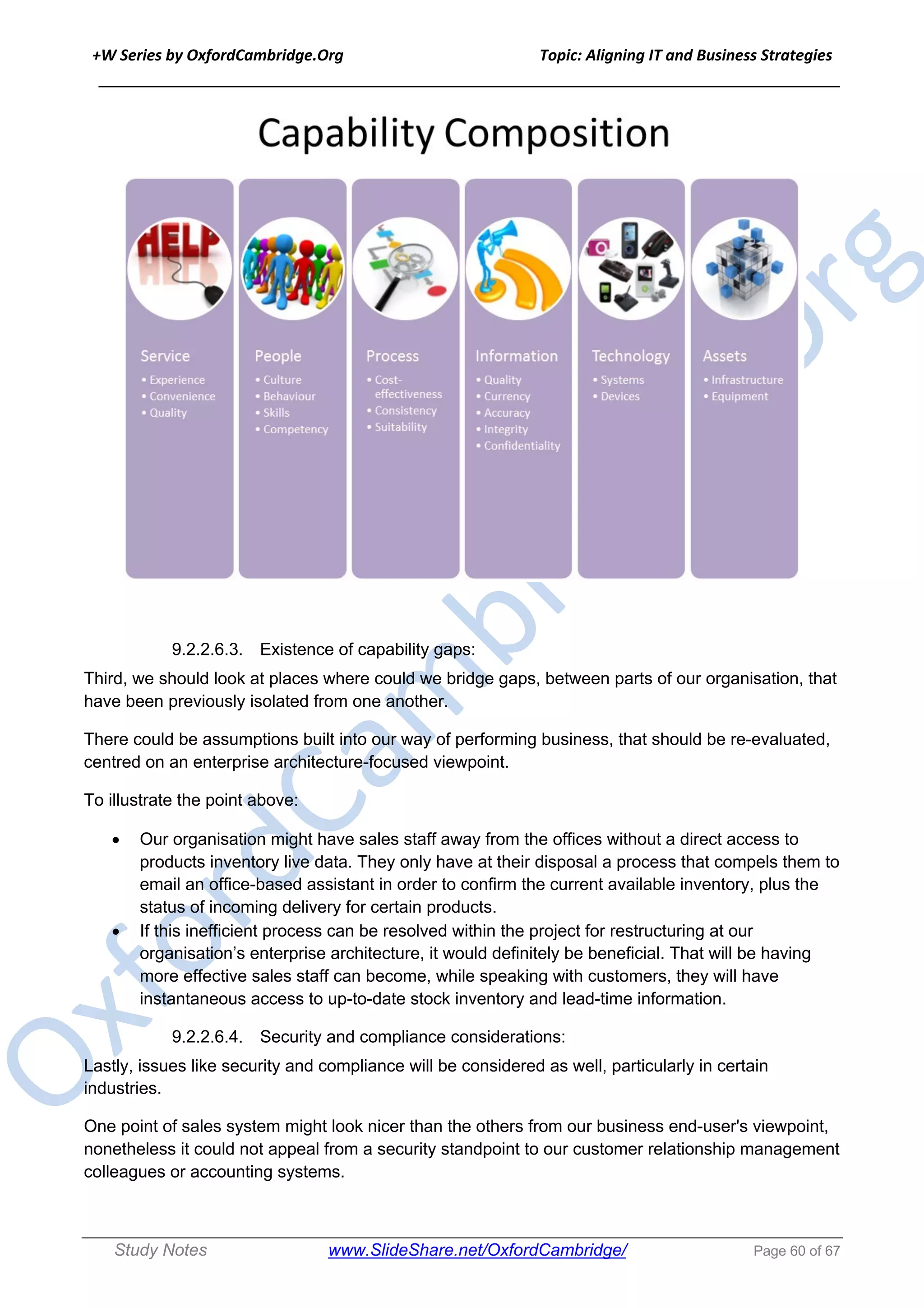 +W Series by OxfordCambridge.Org Topic: Aligning IT and Business Strategies
______________________________________________________________________________
Study Notes www.SlideShare.net/OxfordCambridge/ Page 60 of 67
9.2.2.6.3. Existence of capability gaps:
Third, we should look at places where could we bridge gaps, between parts of our organisation, that
have been previously isolated from one another.
There could be assumptions built into our way of performing business, that should be re-evaluated,
centred on an enterprise architecture-focused viewpoint.
To illustrate the point above:
• Our organisation might have sales staff away from the offices without a direct access to
products inventory live data. They only have at their disposal a process that compels them to
email an office-based assistant in order to confirm the current available inventory, plus the
status of incoming delivery for certain products.
• If this inefficient process can be resolved within the project for restructuring at our
organisation’s enterprise architecture, it would definitely be beneficial. That will be having
more effective sales staff can become, while speaking with customers, they will have
instantaneous access to up-to-date stock inventory and lead-time information.
9.2.2.6.4. Security and compliance considerations:
Lastly, issues like security and compliance will be considered as well, particularly in certain
industries.
One point of sales system might look nicer than the others from our business end-user's viewpoint,
nonetheless it could not appeal from a security standpoint to our customer relationship management
colleagues or accounting systems.
 