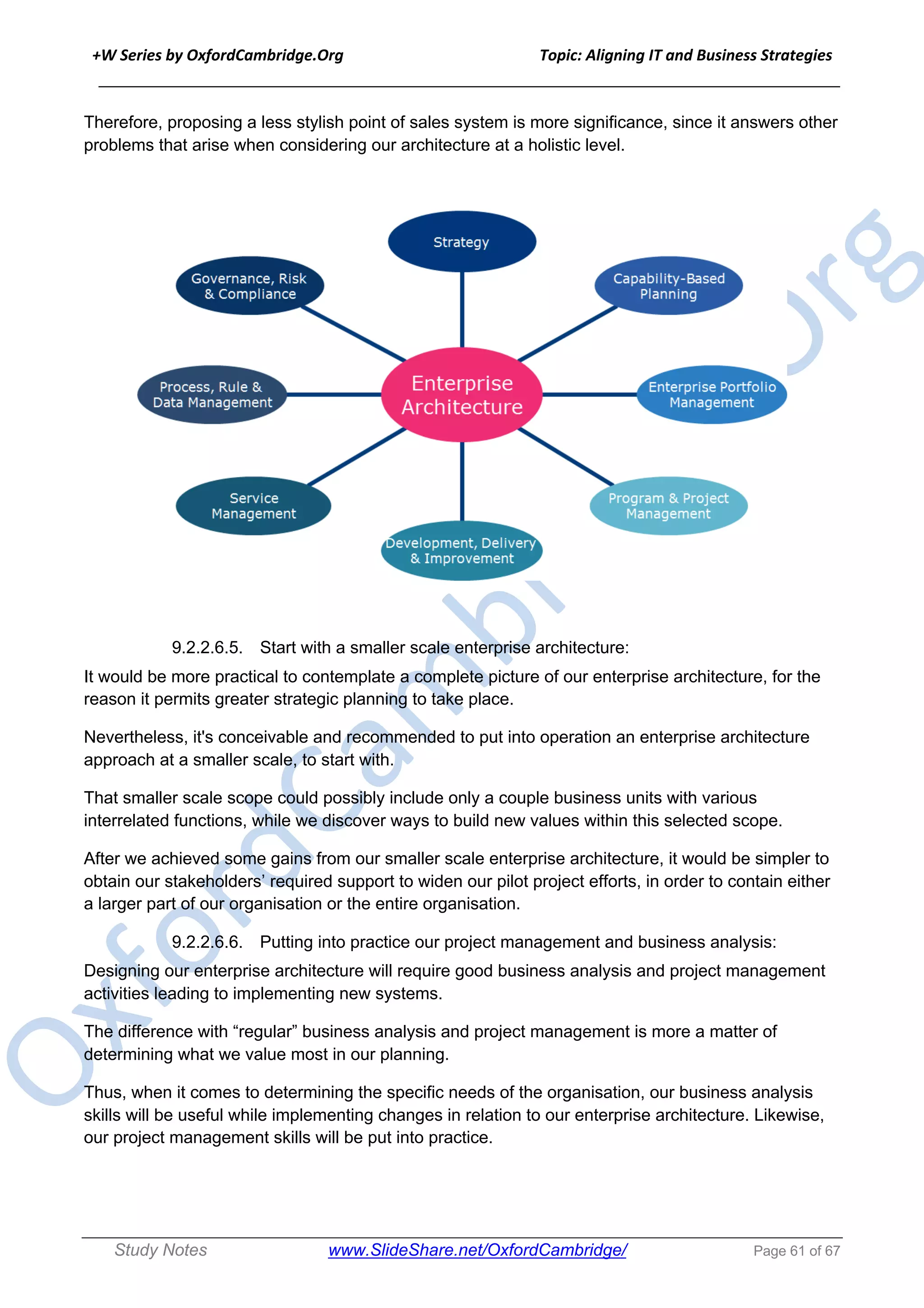 +W Series by OxfordCambridge.Org Topic: Aligning IT and Business Strategies
______________________________________________________________________________
Study Notes www.SlideShare.net/OxfordCambridge/ Page 61 of 67
Therefore, proposing a less stylish point of sales system is more significance, since it answers other
problems that arise when considering our architecture at a holistic level.
9.2.2.6.5. Start with a smaller scale enterprise architecture:
It would be more practical to contemplate a complete picture of our enterprise architecture, for the
reason it permits greater strategic planning to take place.
Nevertheless, it's conceivable and recommended to put into operation an enterprise architecture
approach at a smaller scale, to start with.
That smaller scale scope could possibly include only a couple business units with various
interrelated functions, while we discover ways to build new values within this selected scope.
After we achieved some gains from our smaller scale enterprise architecture, it would be simpler to
obtain our stakeholders’ required support to widen our pilot project efforts, in order to contain either
a larger part of our organisation or the entire organisation.
9.2.2.6.6. Putting into practice our project management and business analysis:
Designing our enterprise architecture will require good business analysis and project management
activities leading to implementing new systems.
The difference with “regular” business analysis and project management is more a matter of
determining what we value most in our planning.
Thus, when it comes to determining the specific needs of the organisation, our business analysis
skills will be useful while implementing changes in relation to our enterprise architecture. Likewise,
our project management skills will be put into practice.
 