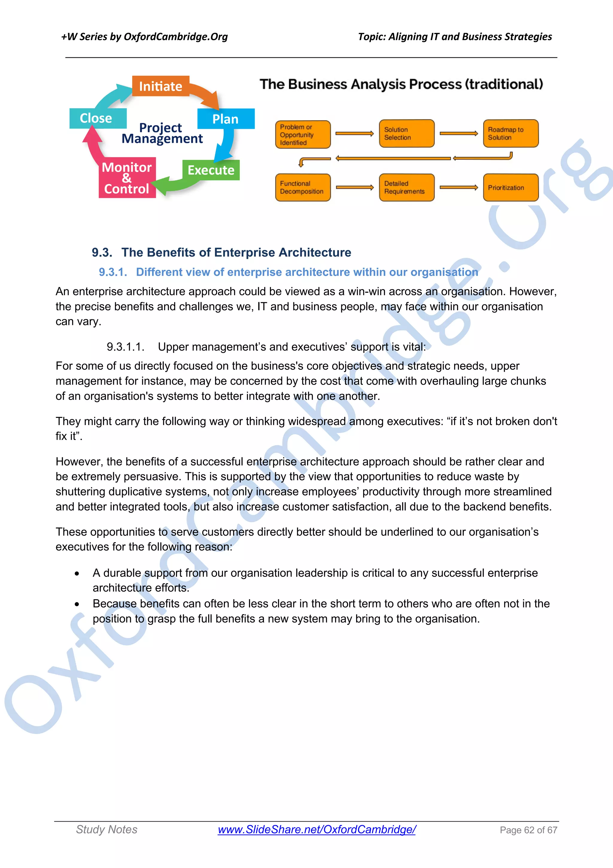 +W Series by OxfordCambridge.Org Topic: Aligning IT and Business Strategies
______________________________________________________________________________
Study Notes www.SlideShare.net/OxfordCambridge/ Page 62 of 67
9.3. The Benefits of Enterprise Architecture
9.3.1. Different view of enterprise architecture within our organisation
An enterprise architecture approach could be viewed as a win-win across an organisation. However,
the precise benefits and challenges we, IT and business people, may face within our organisation
can vary.
9.3.1.1. Upper management’s and executives’ support is vital:
For some of us directly focused on the business's core objectives and strategic needs, upper
management for instance, may be concerned by the cost that come with overhauling large chunks
of an organisation's systems to better integrate with one another.
They might carry the following way or thinking widespread among executives: “if it’s not broken don't
fix it”.
However, the benefits of a successful enterprise architecture approach should be rather clear and
be extremely persuasive. This is supported by the view that opportunities to reduce waste by
shuttering duplicative systems, not only increase employees’ productivity through more streamlined
and better integrated tools, but also increase customer satisfaction, all due to the backend benefits.
These opportunities to serve customers directly better should be underlined to our organisation’s
executives for the following reason:
• A durable support from our organisation leadership is critical to any successful enterprise
architecture efforts.
• Because benefits can often be less clear in the short term to others who are often not in the
position to grasp the full benefits a new system may bring to the organisation.
 