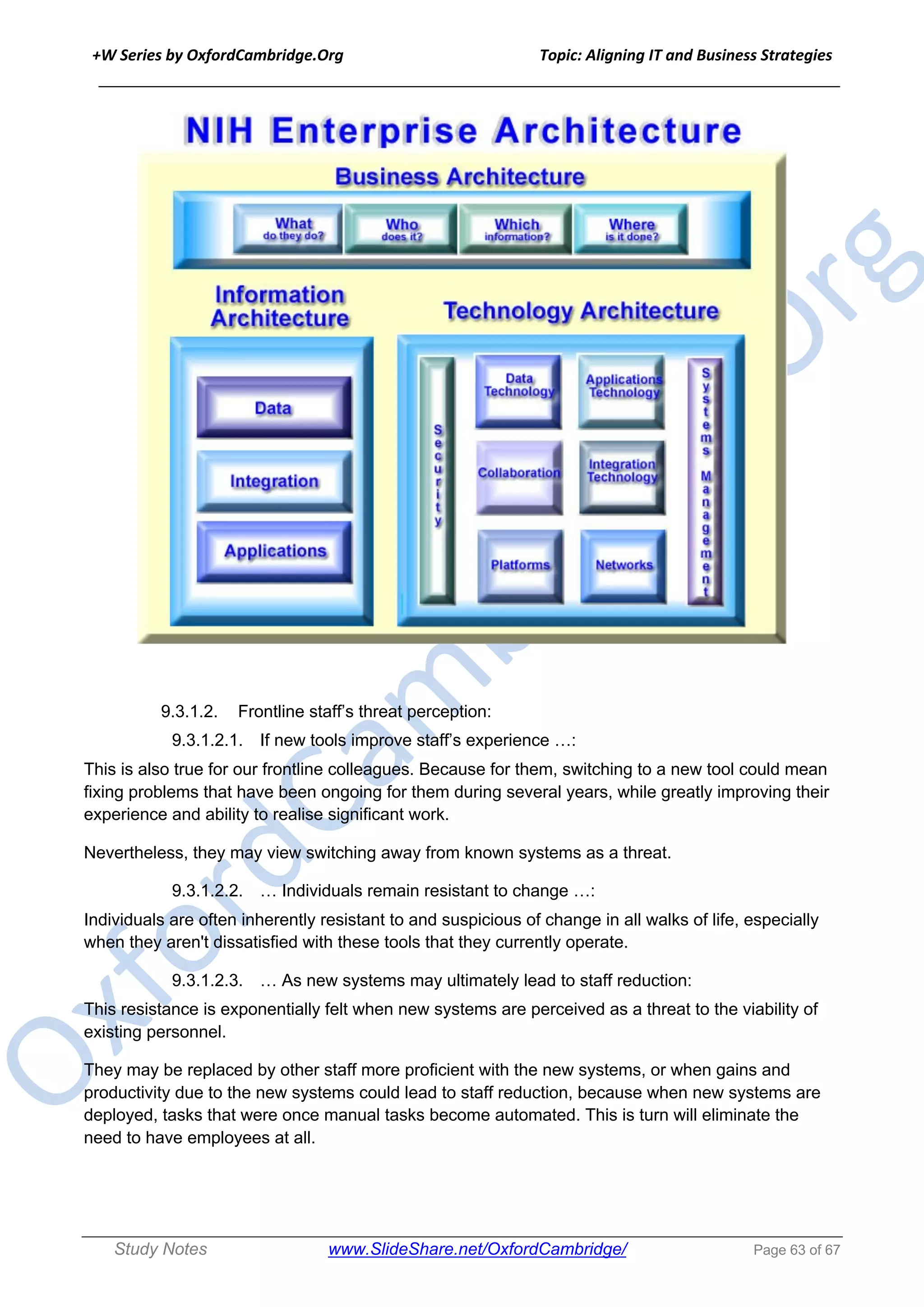 +W Series by OxfordCambridge.Org Topic: Aligning IT and Business Strategies
______________________________________________________________________________
Study Notes www.SlideShare.net/OxfordCambridge/ Page 63 of 67
9.3.1.2. Frontline staff’s threat perception:
9.3.1.2.1. If new tools improve staff’s experience …:
This is also true for our frontline colleagues. Because for them, switching to a new tool could mean
fixing problems that have been ongoing for them during several years, while greatly improving their
experience and ability to realise significant work.
Nevertheless, they may view switching away from known systems as a threat.
9.3.1.2.2. … Individuals remain resistant to change …:
Individuals are often inherently resistant to and suspicious of change in all walks of life, especially
when they aren't dissatisfied with these tools that they currently operate.
9.3.1.2.3. … As new systems may ultimately lead to staff reduction:
This resistance is exponentially felt when new systems are perceived as a threat to the viability of
existing personnel.
They may be replaced by other staff more proficient with the new systems, or when gains and
productivity due to the new systems could lead to staff reduction, because when new systems are
deployed, tasks that were once manual tasks become automated. This is turn will eliminate the
need to have employees at all.
 