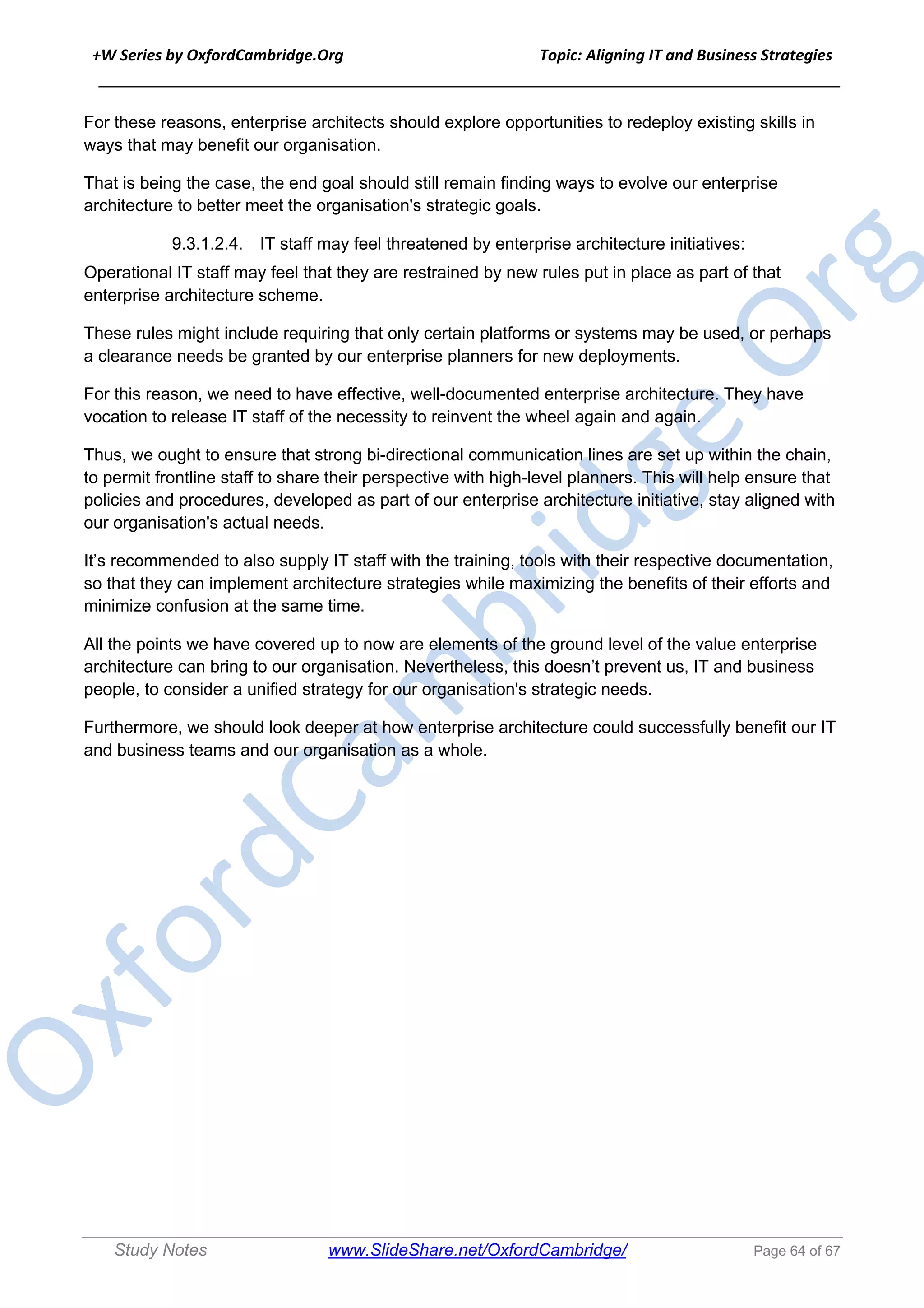 +W Series by OxfordCambridge.Org Topic: Aligning IT and Business Strategies
______________________________________________________________________________
Study Notes www.SlideShare.net/OxfordCambridge/ Page 64 of 67
For these reasons, enterprise architects should explore opportunities to redeploy existing skills in
ways that may benefit our organisation.
That is being the case, the end goal should still remain finding ways to evolve our enterprise
architecture to better meet the organisation's strategic goals.
9.3.1.2.4. IT staff may feel threatened by enterprise architecture initiatives:
Operational IT staff may feel that they are restrained by new rules put in place as part of that
enterprise architecture scheme.
These rules might include requiring that only certain platforms or systems may be used, or perhaps
a clearance needs be granted by our enterprise planners for new deployments.
For this reason, we need to have effective, well-documented enterprise architecture. They have
vocation to release IT staff of the necessity to reinvent the wheel again and again.
Thus, we ought to ensure that strong bi-directional communication lines are set up within the chain,
to permit frontline staff to share their perspective with high-level planners. This will help ensure that
policies and procedures, developed as part of our enterprise architecture initiative, stay aligned with
our organisation's actual needs.
It’s recommended to also supply IT staff with the training, tools with their respective documentation,
so that they can implement architecture strategies while maximizing the benefits of their efforts and
minimize confusion at the same time.
All the points we have covered up to now are elements of the ground level of the value enterprise
architecture can bring to our organisation. Nevertheless, this doesn’t prevent us, IT and business
people, to consider a unified strategy for our organisation's strategic needs.
Furthermore, we should look deeper at how enterprise architecture could successfully benefit our IT
and business teams and our organisation as a whole.
 