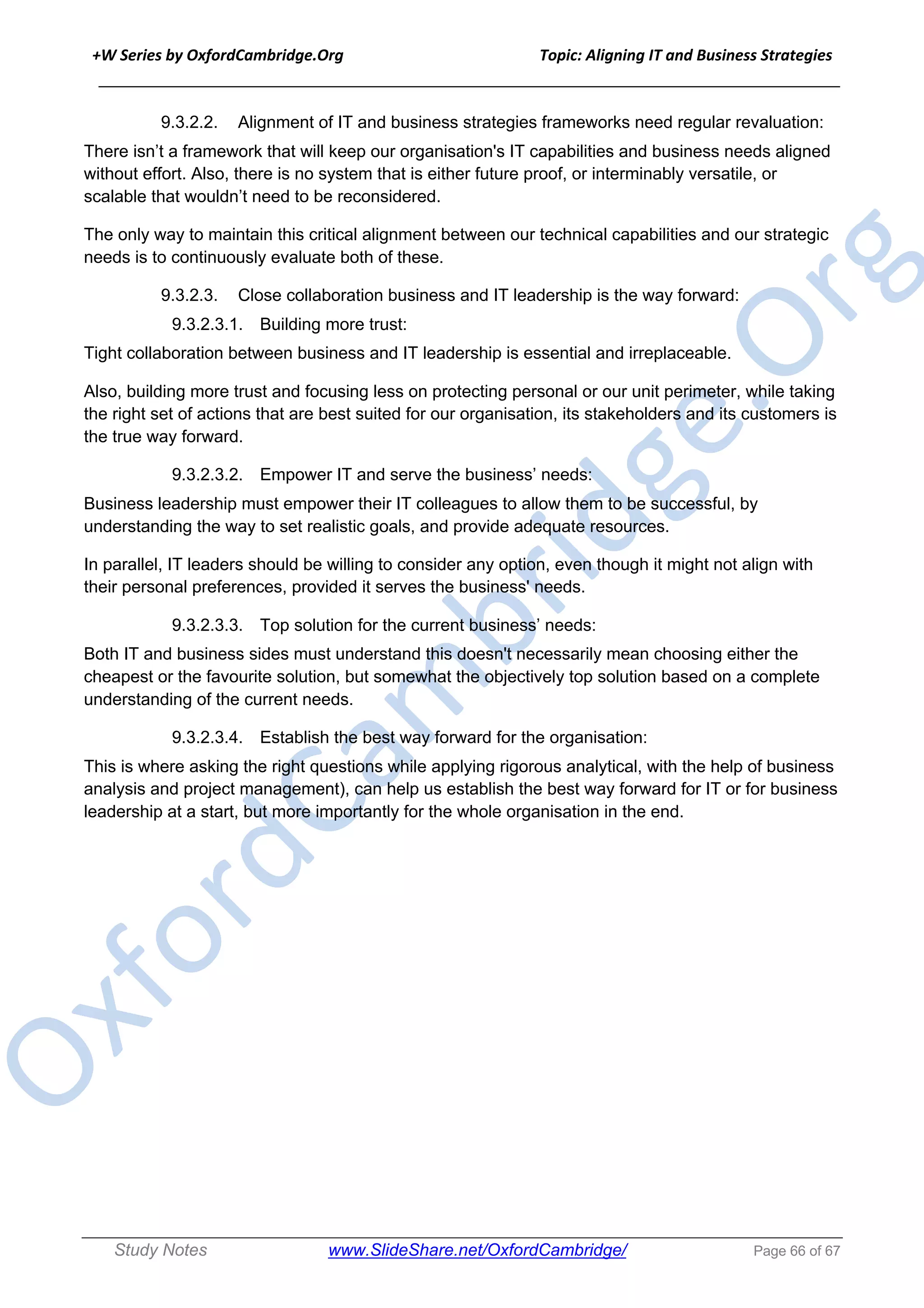 +W Series by OxfordCambridge.Org Topic: Aligning IT and Business Strategies
______________________________________________________________________________
Study Notes www.SlideShare.net/OxfordCambridge/ Page 66 of 67
9.3.2.2. Alignment of IT and business strategies frameworks need regular revaluation:
There isn’t a framework that will keep our organisation's IT capabilities and business needs aligned
without effort. Also, there is no system that is either future proof, or interminably versatile, or
scalable that wouldn’t need to be reconsidered.
The only way to maintain this critical alignment between our technical capabilities and our strategic
needs is to continuously evaluate both of these.
9.3.2.3. Close collaboration business and IT leadership is the way forward:
9.3.2.3.1. Building more trust:
Tight collaboration between business and IT leadership is essential and irreplaceable.
Also, building more trust and focusing less on protecting personal or our unit perimeter, while taking
the right set of actions that are best suited for our organisation, its stakeholders and its customers is
the true way forward.
9.3.2.3.2. Empower IT and serve the business’ needs:
Business leadership must empower their IT colleagues to allow them to be successful, by
understanding the way to set realistic goals, and provide adequate resources.
In parallel, IT leaders should be willing to consider any option, even though it might not align with
their personal preferences, provided it serves the business' needs.
9.3.2.3.3. Top solution for the current business’ needs:
Both IT and business sides must understand this doesn't necessarily mean choosing either the
cheapest or the favourite solution, but somewhat the objectively top solution based on a complete
understanding of the current needs.
9.3.2.3.4. Establish the best way forward for the organisation:
This is where asking the right questions while applying rigorous analytical, with the help of business
analysis and project management), can help us establish the best way forward for IT or for business
leadership at a start, but more importantly for the whole organisation in the end.
 
