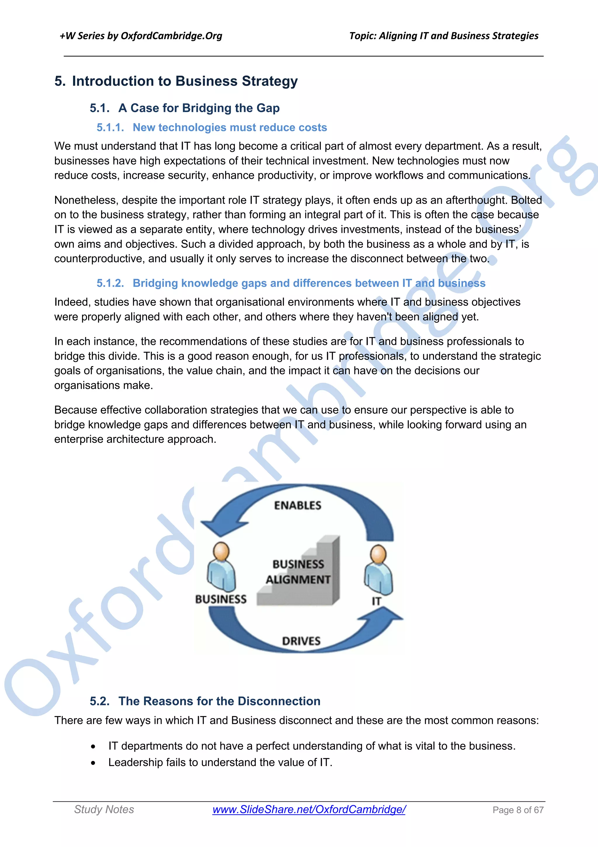 +W Series by OxfordCambridge.Org Topic: Aligning IT and Business Strategies
______________________________________________________________________________
Study Notes www.SlideShare.net/OxfordCambridge/ Page 8 of 67
5. Introduction to Business Strategy
5.1. A Case for Bridging the Gap
5.1.1. New technologies must reduce costs
We must understand that IT has long become a critical part of almost every department. As a result,
businesses have high expectations of their technical investment. New technologies must now
reduce costs, increase security, enhance productivity, or improve workflows and communications.
Nonetheless, despite the important role IT strategy plays, it often ends up as an afterthought. Bolted
on to the business strategy, rather than forming an integral part of it. This is often the case because
IT is viewed as a separate entity, where technology drives investments, instead of the business’
own aims and objectives. Such a divided approach, by both the business as a whole and by IT, is
counterproductive, and usually it only serves to increase the disconnect between the two.
5.1.2. Bridging knowledge gaps and differences between IT and business
Indeed, studies have shown that organisational environments where IT and business objectives
were properly aligned with each other, and others where they haven't been aligned yet.
In each instance, the recommendations of these studies are for IT and business professionals to
bridge this divide. This is a good reason enough, for us IT professionals, to understand the strategic
goals of organisations, the value chain, and the impact it can have on the decisions our
organisations make.
Because effective collaboration strategies that we can use to ensure our perspective is able to
bridge knowledge gaps and differences between IT and business, while looking forward using an
enterprise architecture approach.
5.2. The Reasons for the Disconnection
There are few ways in which IT and Business disconnect and these are the most common reasons:
• IT departments do not have a perfect understanding of what is vital to the business.
• Leadership fails to understand the value of IT.
 