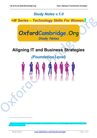 +W Series by OxfordCambridge.Org Topic: Aligning IT and Business Strategies
______________________________________________________________________________
Study Notes www.SlideShare.net/OxfordCambridge/ Page 1 of 67
Study Notes v.1.0
+W Series – Technology Skills For Women.1
Aligning IT and Business Strategies
(FoundationLevel)
1
Men too are allowed to read this publication, if they wish to do so, as the language style and the document
format are universal J.
 