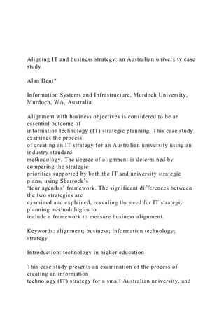 Aligning IT and business strategy: an Australian university case
study
Alan Dent*
Information Systems and Infrastructure, Murdoch University,
Murdoch, WA, Australia
Alignment with business objectives is considered to be an
essential outcome of
information technology (IT) strategic planning. This case study
examines the process
of creating an IT strategy for an Australian university using an
industry standard
methodology. The degree of alignment is determined by
comparing the strategic
priorities supported by both the IT and university strategic
plans, using Sharrock’s
‘four agendas’ framework. The significant differences between
the two strategies are
examined and explained, revealing the need for IT strategic
planning methodologies to
include a framework to measure business alignment.
Keywords: alignment; business; information technology;
strategy
Introduction: technology in higher education
This case study presents an examination of the process of
creating an information
technology (IT) strategy for a small Australian university, and
 