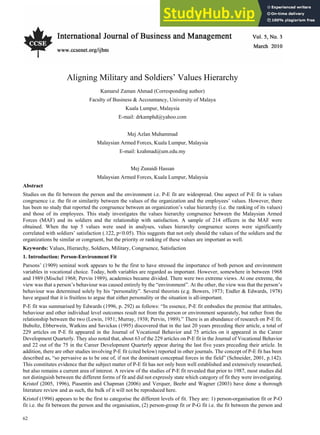 Vol. 5, No. 3 International Journal of Business and Management
62
Aligning Military and Soldiers’ Values Hierarchy
Kamarul Zaman Ahmad (Corresponding author)
Faculty of Business & Accountancy, University of Malaya
Kuala Lumpur, Malaysia
E-mail: drkamphd@yahoo.com
Mej Azlan Muhammad
Malaysian Armed Forces, Kuala Lumpur, Malaysia
E-mail: kzahmad@um.edu.my
Mej Zunaidi Hassan
Malaysian Armed Forces, Kuala Lumpur, Malaysia
Abstract
Studies on the fit between the person and the environment i.e. P-E fit are widespread. One aspect of P-E fit is values
congruence i.e. the fit or similarity between the values of the organization and the employees’ values. However, there
has been no study that reported the congruence between an organization’s value hierarchy (i.e. the ranking of its values)
and those of its employees. This study investigates the values hierarchy congruence between the Malaysian Armed
Forces (MAF) and its soldiers and the relationship with satisfaction. A sample of 214 officers in the MAF were
obtained. When the top 5 values were used in analyses, values hierarchy congruence scores were significantly
correlated with soldiers’ satisfaction (.122, p<0.05). This suggests that not only should the values of the soldiers and the
organizations be similar or congruent, but the priority or ranking of these values are important as well.
Keywords: Values, Hierarchy, Soldiers, Military, Congruence, Satisfaction
1. Introduction: Person-Environment Fit
Parsons’ (1909) seminal work appears to be the first to have stressed the importance of both person and environment
variables in vocational choice. Today, both variables are regarded as important. However, somewhere in between 1968
and 1989 (Mischel 1968; Pervin 1989), academics became divided. There were two extreme views. At one extreme, the
view was that a person’s behaviour was caused entirely by the “environment”. At the other, the view was that the person’s
behaviour was determined solely by his “personality”. Several theorists (e.g. Bowers, 1973; Endler & Edwards, 1978)
have argued that it is fruitless to argue that either personality or the situation is all-important.
P-E fit was summarised by Edwards (1996, p. 292) as follows: “In essence, P-E fit embodies the premise that attitudes,
behaviour and other individual level outcomes result not from the person or environment separately, but rather from the
relationship between the two (Lewin, 1951; Murray, 1938; Pervin, 1989).” There is an abundance of research on P-E fit.
Buboltz, Ebberwein, Watkins and Savickas (1995) discovered that in the last 20 years preceding their article, a total of
229 articles on P-E fit appeared in the Journal of Vocational Behavior and 75 articles on it appeared in the Career
Development Quarterly. They also noted that, about 63 of the 229 articles on P-E fit in the Journal of Vocational Behavior
and 22 out of the 75 in the Career Development Quarterly appear during the last five years preceding their article. In
addition, there are other studies involving P-E fit (cited below) reported in other journals. The concept of P-E fit has been
described as, “so pervasive as to be one of, if not the dominant conceptual forces in the field” (Schneider, 2001, p.142).
This constitutes evidence that the subject matter of P-E fit has not only been well established and extensively researched,
but also remains a current area of interest. A review of the studies of P-E fit revealed that prior to 1987, most studies did
not distinguish between the different forms of fit and did not expressly state which category of fit they were investigating.
Kristof (2005, 1996), Piasentin and Chapman (2006) and Verquer, Beehr and Wagner (2003) have done a thorough
literature review and as such, the bulk of it will not be reproduced here.
Kristof (1996) appears to be the first to categorise the different levels of fit. They are: 1) person-organisation fit or P-O
fit i.e. the fit between the person and the organisation, (2) person-group fit or P-G fit i.e. the fit between the person and
 