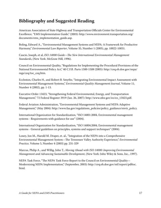 Bibliography and Suggested Reading
American Association of State Highway and Transportation Officials Center for Environmental
Excellence, “EMS Implementation Guide,” (003): http://www.environment.transportation.org/
documents/ems_implementation_guide.asp.

Boling, Edward A., “Environmental Management Systems and NEPA: A Framework for Productive
Harmony,” Environmental Law Reporter, Volume 35, Number  (005), pp. 00-003.

Cascio, Joseph, et al, ISO 14000 Guide—The New International Environmental Management
Standards, (New York: McGraw Hill, 996).

Council on Environmental Quality, “Regulations for Implementing the Procedural Provisions of the
National Environmental Policy Act,” 40 C.F.R. Parts 500-508 (005): http://ceq.eh.doe.gov/nepa/
regs/ceq/toc_ceq.htm.

Eccleston, Charles H., and Robert B. Smythe, “Integrating Environmental Impact Assessment with
Environmental Management Systems,” Environmental Quality Management Journal, Volume ,
Number 4 (00), pp. -3.

Executive Order 343, “Strengthening Federal Environmental, Energy, and Transportation
Management,” 7 Federal Register 399 (Jan. 6, 007): http://www.ofee.gov/eo/eo_343.pdf.

Federal Aviation Administration, “Environmental Management Systems and NEPA Adaptive
Management,” (May 004): http://www.faa.gov/regulations_policies/policy_guidance/envir_policy.

International Organization for Standardization, “ISO 400:004, Environmental management
systems - Requirements with guidance for use” (004).

International Organization for Standardization, “ISO 4004:004, Environmental management
systems - General guidelines on principles, systems and support techniques” (004).

Loney, Jon M., Harold M. Draper, et. al., “Integration of the NEPA into a Comprehensive
Environmental Management System—The Tennessee Valley Authority Experience,” Environmental
Practice, Volume 5, Number 4 (003) pp. 3-39

Marcus, Philip A., and Willig, John T., Moving Ahead with ISO 14000: Improving Environmental
Management and Advancing Sustainable Development, (New York: John Wiley  Sons, Inc., 997).

NEPA Task Force, “The NEPA Task Force Report to the Council on Environmental Quality—
Modernizing NEPA Implementation,” (September, 003): http://ceq.eh.doe.gov/ntf/report/pdftoc.
html.




A Guide for NEPA and EMS Practitioners                                                              7
 