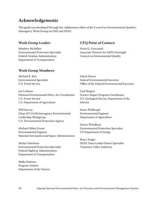 Acknowledgements
This guide was developed through the collaborative effort of the Council on Environmental Quality’s
Interagency Work Group on EMS and NEPA.



Work Group Leader:                                   CEQ Point of Contact:
Matthew McMillen                                     Horst G. Greczmiel
Environmental Protection Specialist                  Associate Director for NEPA Oversight
Federal Aviation Administration                      Council on Environmental Quality
Department of Transportation


Work Group Members:
Michael R. Barr                                      Edwin Pinero
Environmental Specialist                             Federal Environmental Executive
U.S. Postal Service                                  Office of the Federal Environmental Executive

Joe Carbone                                          Carl Shapiro
National Environmental Policy Act Coordinator        Science Impact Program Coordinator
U.S. Forest Service                                  U.S. Geological Survey, Department of the
U.S. Department of Agriculture                       Interior

Will Garvey                                          Karen Waldvogel
Chair, EO 348 Interagency Environmental            Environmental Engineer
Leadership Workgroup                                 Department of Agriculture
U.S. Environmental Protection Agency
                                                     Steven Woodbury
Michael (Mike) Green                                 Environmental Protection Specialist,
Environmental Engineer                               US Department of Energy
National Aeronautics and Space Administration
                                                     Bruce Yeager
Marlys Osterhues                                     NEPA Team Leader/Senior Specialist
Environmental Protection Specialist                  Tennessee Valley Authority
Federal Highway Administration
Department of Transportation

Malka Pattison
Program Analyst
Department of the Interior




8             Aligning National Environmental Policy Act Processes with Environmental Management Systems
 
