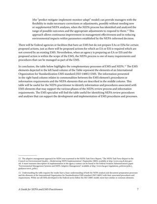 (the “predict-mitigate-implement-monitor-adapt” model) can provide managers with the
                flexibility to make necessary corrections or adjustments, possibly without needing new
                or supplemental NEPA analyses, when the NEPA process has identified and analyzed the
                range of possible outcomes and the appropriate adjustments to respond to them. This
                approach allows continuous improvement in management effectiveness and in reducing
                environmental impacts within parameters established by the NEPA-informed decision.

There will be Federal agencies or facilities that have an EMS but do not prepare EAs or EISs for certain
proposed actions, just as there will be proposed actions for which an EA or EIS is required which are
not covered by an existing EMS. Nevertheless, when an agency is preparing an EA or EIS and the
proposed action is within the scope of the EMS, the NEPA process is one of many requirements and
procedures that can be managed as part of the EMS.

In conclusion, the table below highlights the complementary processes of EMS and NEPA.3 The EMS
elements depicted in the left hand column of the Table represent the elements of an International
Organization for Standardization EMS standard (ISO 400) EMS. The information presented
in the right hand column relates to commonalities between the EMS element’s procedures or
information requirements and the NEPA elements that are described in the middle column. This
table will be useful for the NEPA practitioner to identify information and procedures associated with
EMS elements that may support the various phases of the NEPA review process and information
requirements. The EMS specialist will find the table useful for identifying NEPA review procedures
and analyses that can support the development and implementation of EMS procedures and processes.




 The adaptive management approach for NEPA was examined in the NEPA Task Force Report, “The NEPA Task Force Report to the
Council on Environmental Quality—Modernizing NEPA Implementation,” (September 003), available at http://www.ceq.eh.doe.gov/
ntf. A more extensive description of implementation in the agency context can be found in the Federal Aviation Administration’s paper
“Environmental Management Systems and NEPA Adaptive Management” available at http://www.faa.gov/regulations_policies/policy_
guidance/envir_policy.

3 Understanding the table requires the reader have a basic understanding of both the NEPA analysis and document preparation processes
and the elements of the International Organization for Standardization EMS standard (ISO 400) with their associated procedures and
requirements. While not all EMSs developed in the Federal sector follow the ISO 400 model, most have similar or common elements.




A Guide for NEPA and EMS Practitioners                                                                                                  7
 