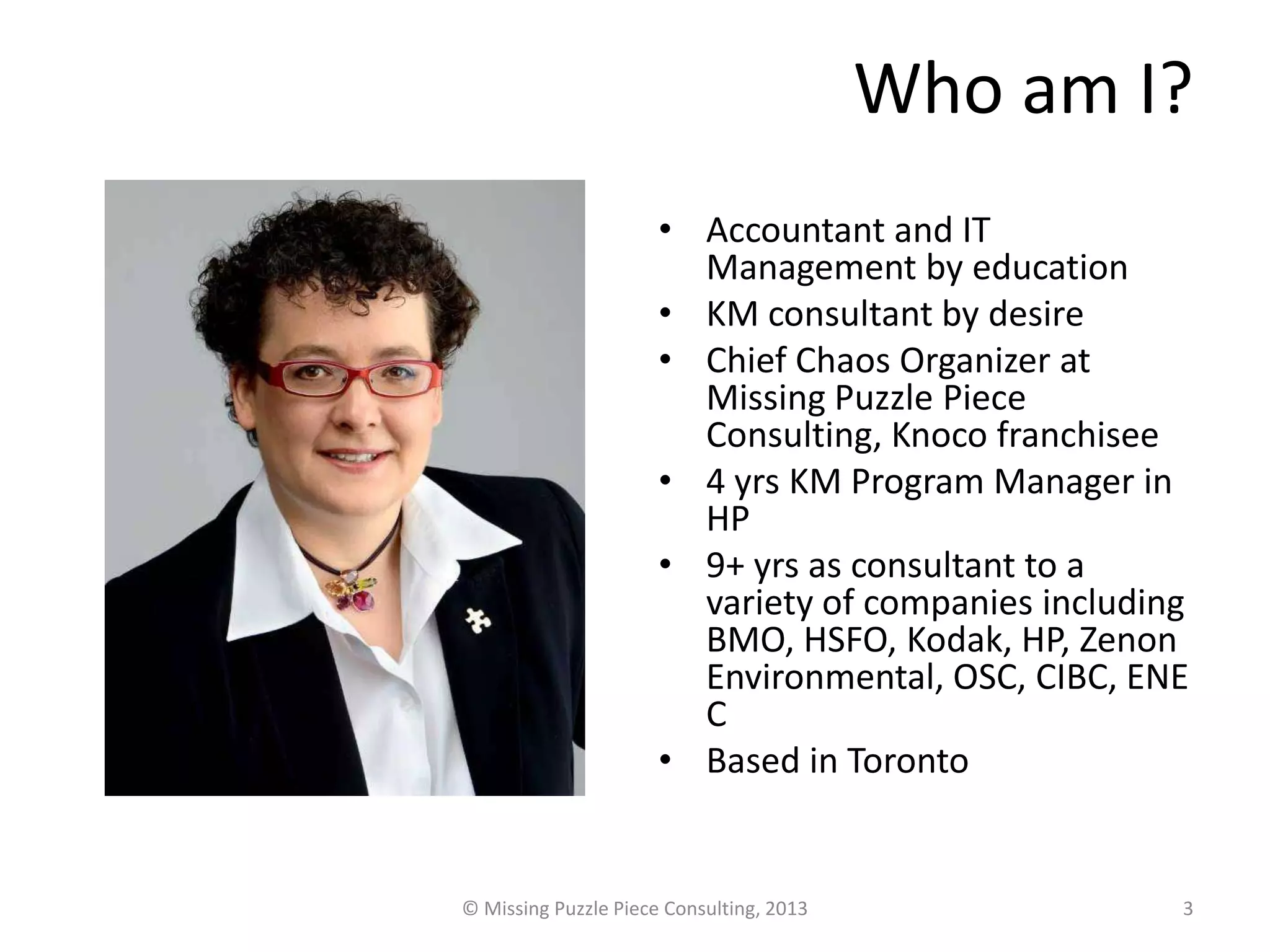 Who am I?
                      • Accountant and IT
                        Management by education
                      • KM consultant by desire
                      • Chief Chaos Organizer at
                        Missing Puzzle Piece
                        Consulting, Knoco franchisee
                      • 4 yrs KM Program Manager in
                        HP
                      • 9+ yrs as consultant to a
                        variety of companies including
                        BMO, HSFO, Kodak, HP, Zenon
                        Environmental, OSC, CIBC, ENE
                        C
                      • Based in Toronto


© Missing Puzzle Piece Consulting, 2013              3
 