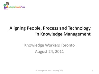 Aligning People, Process and Technology
            in Knowledge Management

       Knowledge Workers Toronto
            August 24, 2011



            © Missing Puzzle Piece Consulting, 2011   1
 