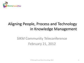 Aligning People, Process and Technology
            in Knowledge Management

     SIKM Community Teleconference
           February 21, 2012



            © Missing Puzzle Piece Consulting, 2012   1
 