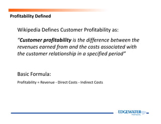 Profitability Defined
Wikipedia Defines Customer Profitability as:
“Customer profitability is the difference between the
revenues earned from and the costs associated with
the customer relationship in a specified period”
Basic Formula:
Profitability = Revenue - Direct Costs - Indirect Costs
 