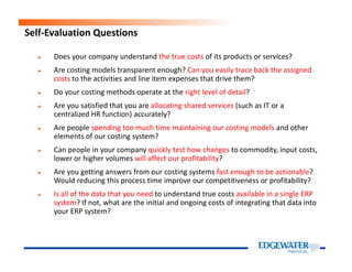 ► Does your company understand the true costs of its products or services?
► Are costing models transparent enough? Can you easily trace back the assigned
costs to the activities and line item expenses that drive them?
► Do your costing methods operate at the right level of detail?
► Are you satisfied that you are allocating shared services (such as IT or a
centralized HR function) accurately?
► Are people spending too much time maintaining our costing models and other
elements of our costing system?
Self-Evaluation Questions
elements of our costing system?
► Can people in your company quickly test how changes to commodity, input costs,
lower or higher volumes will affect our profitability?
► Are you getting answers from our costing systems fast enough to be actionable?
Would reducing this process time improve our competitiveness or profitability?
► Is all of the data that you need to understand true costs available in a single ERP
system? If not, what are the initial and ongoing costs of integrating that data into
your ERP system?
 