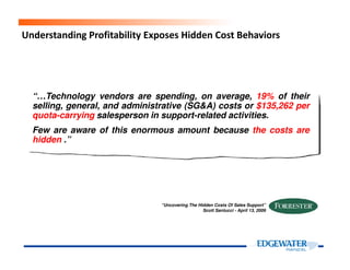 Understanding Profitability Exposes Hidden Cost Behaviors
“…Technology vendors are spending, on average, 19% of their
selling, general, and administrative (SG&A) costs or $135,262 per
quota-carrying salesperson in support-related activities.
Few are aware of this enormous amount because the costs are
hidden .”hidden .”
“Uncovering The Hidden Costs Of Sales Support”
Scott Santucci - April 13, 2009
 