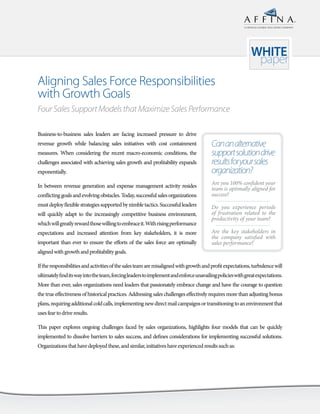 A HINDUJA GLOBAL SOLUTIONS COMPANY




                                                                                                             WHITE
                                                                                                              paper
Aligning Sales Force Responsibilities
with Growth Goals
Four Sales Support Models that Maximize Sales Performance

Business-to-business sales leaders are facing increased pressure to drive
revenue growth while balancing sales initiatives with cost containment                  Can an alternative
measures. When considering the recent macro-economic conditions, the                    support solution drive
challenges associated with achieving sales growth and profitability expands             results for your sales
exponentially.                                                                          organization?
In between revenue generation and expense management activity resides                   A
                                                                                        	 re	you	100%	confident	your	
                                                                                        team	is	optimally	aligned	for	
conflicting goals and evolving obstacles. Today, successful sales organizations         success?	
must deploy flexible strategies supported by nimble tactics. Successful leaders         D
                                                                                        	 o	 you	 experience	 periods	
will quickly adapt to the increasingly competitive business environment,                of	 frustration	 related	 to	 the	
                                                                                        productivity	of	your	team?	
which will greatly reward those willing to embrace it. With rising performance
expectations and increased attention from key stakeholders, it is more                  A
                                                                                        	 re	 the	 key	 stakeholders	 in	
                                                                                        the	 company	 satisfied	 with	
important than ever to ensure the efforts of the sales force are optimally              sales	performance?	
aligned with growth and profitability goals.

If the responsibilities and activities of the sales team are misaligned with growth and profit expectations, turbulence will
ultimately find its way into the team, forcing leaders to implement and enforce unavailing policies with great expectations.
More than ever, sales organizations need leaders that passionately embrace change and have the courage to question
the true effectiveness of historical practices. Addressing sales challenges effectively requires more than adjusting bonus
plans, requiring additional cold calls, implementing new direct mail campaigns or transitioning to an environment that
uses fear to drive results.

This paper explores ongoing challenges faced by sales organizations, highlights four models that can be quickly
implemented to dissolve barriers to sales success, and defines considerations for implementing successful solutions.
Organizations that have deployed these, and similar, initiatives have experienced results such as:
 