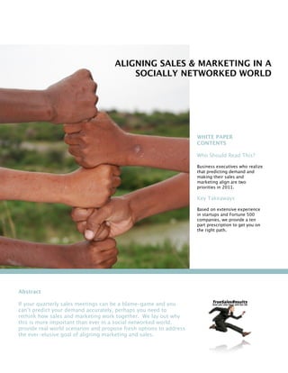 ALIGNING SALES & MARKETING IN A
                                         SOCIALLY NETWORKED WORLD




                                                                    WHITE PAPER
                                                                    CONTENTS

                                                                    Who Should Read This?

                                                                    Business executives who realize
                                                                    that predicting demand and
                                                                    making their sales and
                                                                    marketing align are two
                                                                    priorities in 2011.

                                                                    Key Takeaways

                                                                    Based on extensive experience
                                                                    in startups and Fortune 500
                                                                    companies, we provide a ten
                                                                    part prescription to get you on
                                                                    the right path.




Abstract

If your quarterly sales meetings can be a blame-game and you
can’t predict your demand accurately, perhaps you need to
rethink how sales and marketing work together. We lay out why
this is more important than ever in a social networked world,
provide real world scenarios and propose fresh options to address
the ever-elusive goal of aligning marketing and sales.
 