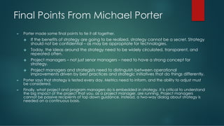 Final Points From Michael Porter
► Porter made some final points to tie it all together.
❖ If the benefits of strategy are going to be realized, strategy cannot be a secret. Strategy
should not be confidential – as may be appropriate for technologies.
❖ Today, the ideas around the strategy need to be widely circulated, transparent, and
repeated often.
❖ Project managers – not just senor managers – need to have a strong concept for
strategy.
❖ Project managers and strategists need to distinguish between operational
improvements driven by best practices and strategic initiatives that do things differently.
► Porter says that strategy is tested every day. Metrics need to inform, and the ability to adjust must
be considered.
► Finally, what project and program managers do is embedded in strategy. It is critical to understand
the big impact of the project that you, as a project manager, are running. Project managers
cannot be passive recipients of top down guidance. Instead, a two-way dialog about strategy is
needed on a continuous basis.
 