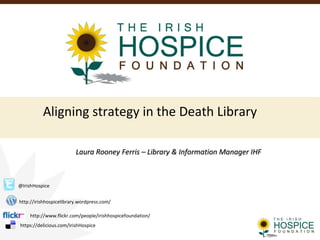 Aligning strategy in the Death Library
Laura Rooney Ferris – Library & Information Manager IHFLaura Rooney Ferris – Library & Information Manager IHF
@IrishHospice
http://irishhospicelibrary.wordpress.com/
http://www.flickr.com/people/irishhospicefoundation/
https://delicious.com/IrishHospice
 