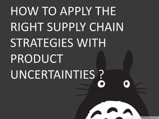 HOW TO APPLY THE 
RIGHT SUPPLY CHAIN 
STRATEGIES WITH 
PRODUCT 
UNCERTAINTIES ? 
 