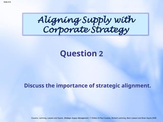 Cousins, Lamming, Lawson and Squire, Strategic Supply Management, 1st
Edition © Paul Cousins, Richard Lamming, Benn Lawson and Brian Squire 2008
Slide 8.9
Aligning Supply with
Corporate Strategy
Discuss the importance of strategic alignment.
Question 2
 