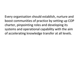 Every organisation should establish, nurture and
boost communities of practice by setting up COP
charter, pinpointing roles and developing its
systems and operational capability with the aim
of accelerating knowledge transfer at all levels.
 
