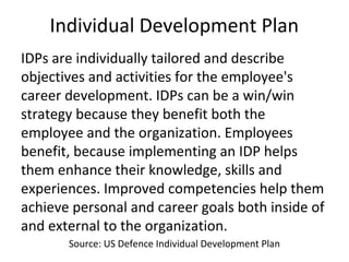 Individual Development Plan
IDPs are individually tailored and describe
objectives and activities for the employee's
career development. IDPs can be a win/win
strategy because they benefit both the
employee and the organization. Employees
benefit, because implementing an IDP helps
them enhance their knowledge, skills and
experiences. Improved competencies help them
achieve personal and career goals both inside of
and external to the organization.
Source: US Defence Individual Development Plan
 