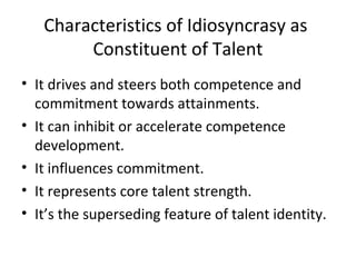Characteristics of Idiosyncrasy as
Constituent of Talent
• It drives and steers both competence and
commitment towards attainments.
• It can inhibit or accelerate competence
development.
• It influences commitment.
• It represents core talent strength.
• It’s the superseding feature of talent identity.
 